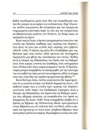 110                                        ΑΛΙΣΤΕΡ   ΜΑΚΙ^ΚΡΑΘ



βαθιά παγιδευμένος μέσα στην ίδια την κοσμοθεωρία του,
που δεν μπορεί να εκτιμήσει τις εναλλακτικές. Παρ' όλα αυ-
τά, πολλοί αναγνώστες θα εκτιμούσαν μια πιο έγκυρη και
ενημερωμένη απάντηση παρά τις όλο και πιο κουραστικές
αντιθρησκευτικές κορόνες του Ντόκινς. Ας δούμε όμως τα
πράγματα ως έχουν.
   Κατά πρώτο λόγο, ο Ιησούς εκπεφρασμένα επεκτείνει την
εντολή της Παλαιάς Διαθήκης περί «αγάπης του πλησίον»,
έτσι ώστε να γίνει μια εντολή περί «αγάπης των εχθρών»
(.Ματθ., 5:44). Ο Ιησούς όχι μόνο δεν αποδέχθηκε μια «εχ-
θρότητα προς τους εκτός», αλλά πρότεινε και ταυτόχρονα
παρήγγειλε μια ηθική της «κατάφασης των εκτός». Καθώς
αυτή η πλευρά της διδασκαλίας του Ιησού από τη Ναζαρέτ
είναι τόσο ευρέως γνωστή και ξεκάθαρη, είναι ασυγχώρητο
που ο Ντόκινς δεν κάνει καμία αναφορά σ' αυτήν. Ο Χριστια-
νισμός μπορεί αναμφίβολα να κατηγορηθεί για την αποτυχία
του να σταθεί στο ύψος αυτού του αιτήματος, αλλά το αίτημα
είναι εκεί, στην ίδια την καρδιά της χριστιανικής ηθικής.125
   Κατά δεύτερο λόγο, πολλοί αναγνώστες θα παρατηρού-
σαν ότι η γνωστή ιστορία του Καλού Σαμαρείτη (Αουκ., 10)
καθιστά σαφές πως η εντολή περί «αγάπης του πλησίον»
εκτείνεται πολύ πέραν του Ιουδαϊσμού (πράγματι αυτή η
πλευρά της διδασκαλίας του Ιησού από τη Ναζαρέτ φαίνε-
ται πως οδήγησε κάποιους να υποψιάζονται τον Ιησού ως
Σαμαρείτη: δες Ιωάν., 8:48). Είναι αναμφίβολα αληθές ότι ο
Ιησούς ως Εβραίος της Παλαιστίνης έδωσε προτεραιότητα
στους Εβραίους ως τον εκλεκτό λαό του Θεού, αλλά ο ορι-
σμός του σχετικά με το ποιος ήταν «αληθινός Εβραίος» ήταν
κατά ριζικό τρόπο εκτεταμένη. Περιλάμβανε αυτούς που απέ-
 