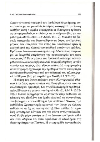 ΗΑΥΤΑΠΑ ΤΗ TOY DA WKINS                                    111



κλειαν τον εαυτό τους από τον Ιουδαϊσμό λόγω άμεσης συ-
νεργασίας με τις ρωμαϊκές δυνάμεις κατοχής. Στην Καινή
Διαθήκη αυτή η ομάδα αναφέρεται με διάφορους τρόπους
ως οι «αμαρτωλοί», οι «τελώνες» και οι «πόρνες» (δες για πα-
ράδειγμα, Ματθ., 21:31, 32' Λονκ., 15:1, 2). Μία από τις βα-
σικές κατηγορίες που διατυπώθηκαν εις βάρος του Ιησού εκ
μέρους των επικριτών του εντός του Ιουδαϊσμού ήταν η
ανοιχτή από την πλευρά του αποδοχή αυτών των ομάδων.
Πράγματι, ένα ουσιαστικό κομμάτι της διδασκαλίας του μπο-
ρεί να θεωρηθεί υπεράσπιση της συμπεριφοράς του προς
τους εκτός.126 Το εκ μέρους του Ιησού καλωσόρισμα των πε-
ριθωριακών, οι οποίοι βρίσκονταν σε αμφίβολη θέση μεταξύ
«εντός» και «εκτός», είναι εξίσου πολύ καλά τεκμηριωμένη
σε καταγραφές σχετικά με την προθυμία του να ακουμπήσει
αυτούς που θεωρούνταν από τον πολιτισμό του τελετουργι-
κά ακάθαρτοι (δες για παράδειγμα Ματθ., 8:3- 9:20-25).
   Η στάση του Ιησού απέναντι στον ελληνορωμαϊκό εθνι-
σμό, έτσι όπως τη συναντάμε στα Ευαγγέλια, είναι πιο επι-
φυλακτική και αμφίσημη. Και στις δύο αναφορές περί θερα-
πείας Εθνικών εκ μέρους του Ιησού (Ματθ., 8:5-13· 15:22-
28), ο Ιησούς περιγράφεται ως ανοικτός στην πειθώ και ως
κάποιος που εξεπλάγη και έμαθε κάτι από τις συναντήσεις
του (πράγματι - σε αντίθεση με ό,τι υποθέτει ο Ντόκινς 127 , ο
ορθόδοξος Χριστιανισμός κατανοεί τον Ιησού ως πλήρως
ανθρώπινο και όχι ως παντογνώστη). Είναι αλήθεια ότι η μα-
ζική μεταστροφή Εθνικών στη νέα σέκτα εντός του Ιουδαϊ-
σμού έλαβε χώρα μονάχα μετά το θάνατο του Ιησού, αλλά
δεν είναι αλήθεια ότι αυτό οφειλόταν εξ ολοκλήρου στη
δραστηριότητα του Παύλου. Η στενή ομάδα των μαθητών
 