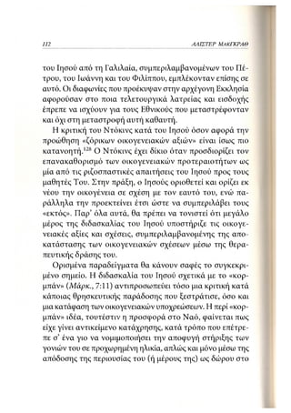 112                                      ΑΛΙΣΤΕΡ ΜΑΚΙ^ΚΡΑΘ



του Ιησού από τη Γαλιλαία, συμπεριλαμβανομένων του Πέ-
τρου, του Ιωάννη και του Φιλίππου, εμπλέκονταν επίσης σε
αυτό. Οι διαφωνίες που προέκυψαν στην αρχέγονη Εκκλησία
αφορούσαν στο ποια τελετουργικά λατρείας και εισδοχής
έπρεπε να ισχύουν για τους Εθνικούς που μεταστρέφονταν
και όχι στη μεταστροφή αυτή καθαυτή.
   Η κριτική του Ντόκινς κατά του Ιησού όσον αφορά την
προώθηση «ζόρικων οικογενειακών αξιών» είναι ίσως πιο
κατανοητή. 128 Ο Ντόκινς έχει δίκιο όταν προσδιορίζει τον
επανακαθορισμό των οικογενειακών προτεραιοτήτων ως
μία από τις ριζοσπαστικές απαιτήσεις του Ιησού προς τους
μαθητές Του. Στην πράξη, ο Ιησούς οριοθετεί και ορίζει εκ
νέου την οικογένεια σε σχέση με τον εαυτό του, ενώ πα-
ράλληλα την προεκτείνει έτσι ώστε να συμπεριλάβει τους
«εκτός». Παρ' όλα αυτά, θα πρέπει να τονιστεί ότι μεγάλο
μέρος της διδασκαλίας του Ιησού υποστήριζε τις οικογε-
νειακές αξίες και σχέσεις, συμπεριλαμβανομένης της απο-
κατάστασης των οικογενειακών σχέσεων μέσω της θερα-
πευτικής δράσης του.
   Ορισμένα παραδείγματα θα κάνουν σαφές το συγκεκρι-
μένο σημείο. Η διδασκαλία του Ιησού σχετικά με το «κορ-
μπάν» (Μάρκ., 7:11) αντιπροσωπεύει τόσο μια κριτική κατά
κάποιας θρησκευτικής παράδοσης που ξεστράτισε, όσο και
μια κατάφαση των οικογενειακών υποχρεώσεων. Η περί «κορ-
μπάν» ιδέα, τουτέστιν η προσφορά στο Ναό, φαίνεται πως
είχε γίνει αντικείμενο κατάχρησης, κατά τρόπο που επέτρε-
πε σ' ένα γιο να νομιμοποιήσει την αποφυγή στήριξης των
γονιών του σε προχωρημένη ηλικία, απλώς και μόνο μέσω της
απόδοσης της περιουσίας του (ή μέρους της) ως δώρου στο
 