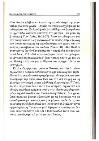 ΗΑΥΤΑΠΑ ΤΗ TOY DA WKINS                                    113



Ναό. Αυτό επιβεβαιώνει έντονα τη σπουδαιότητα της φρο-
ντίδας για τους γονείς - σημείο το οποίο ενισχύθηκε με το
ενδιαφέρον που έδειξε ο Ιησούς όταν θέλησε να διασφαλίσει
τη φροντίδα κάποιου απέναντι στη μητέρα Του μετά τη
Σταύρωση Του (Ιωάν., 19:26-27). Αυτό το ενδιαφέρον για
την οικογενειακή ζωή αντανακλάται επίσης στην επιμονή
του Ιησού σχετικά με τη σπουδαιότητα του γάμου και την
ανάγκη για σεβασμό των παιδιών (Μάρκ., 10:1-16). Πολλοί
αναγνώστες θα τόνιζαν επίσης ότι η παραβολή του άσωτου
υιού (Αουκ., 15:11-24) παρουσιάζει μια αποκατεστημένη οι-
κογενειακή σχέση ανάμεσα σ' έναν πατέρα και το γιο του ως
μια θετική αναλογία για τα θέματα που τιραγματεύεται το
Ευαγγέλιο.
   Κατά ενδιαφέροντα τρόπο, ο Ντόκινς πιστεύει ότι είναι
σημαντικό ο Δυτικός πολιτισμός να μην απομακρύνει τη Βί-
βλο από τα εκπαιδευτικά προγράμματα. «Μπορούμε να εγκα-
ταλείψουμε την πίστη στον Θεό και την ίδια στιγμή να μη
χάσουμε την επαφή με μια αξιόλογη κληρονομιά».129 Γιατί,
λοιπόν, παραποιεί ένα από τα πιο κεντρικά, σημαντικά και
ηθικώς σπουδαία τμήματα αυτής της «αξιόλογης κληρονο-
μιάς», της διδασκαλίας του Ιησού α7ΐό τη Ναζαρέτ; Δεν χρειά-
ζεται παρά μια βασική εξοικείωση με τα Ευαγγέλια για να
συνειδητοποιήσει κάποιος ότι η εκ μέρους του Ντόκινς πα-
ρουσίαση της διδασκαλίας του Ιησού από τη Ναζαρέτ είναι
αμφισβητήσιμη. Το πολιτισμικό ζήτημα εν προκειμένω δεν
είναι εάν είναι σωστό ό,τι είπε ο Ιησούς, αλλά το να είναι κά-
τιοιος σωστός σχετικά με το τι είπε ο Ιησούς.
 