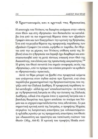 114                                         ΑΛΙΣΤΕΡ ΜΑΚΙ^ΚΡΑΘ



Ο Xgtcn-LCLVLCTjxoq και.    Η   KQVTIKA   τ η . ς -θ"£>Η-σκ.6ΐας

Η αποτυχία του Ντόκινς να διακρίνει ανάμεσα στην «πίστη
στον Θεό» και στη «θρησκεία» τον δυσκολεύει να καταλά-
βει ένα από τα πιο σημαντικά θέματα τόσο των εβραϊκών
Γραφών όσο και των Ευαγγελίων: την κριτική της θρησκείας.
Ένα από τα μεγάλα θέματα της προφητικής παράδοσης των
εβραϊκών Γραφών (το οποίο, ειρήσθω εν παρόδιο, δεν θίγε-
ται από την εκ μέρους του Ντόκινς επίθεση κατά της Βί-
βλου) είναι ότι η θρησκεία του Ισραήλ έχει διαφθαρεί και απο-
στασιοποιηθεί από τη μετά πίστεως υπακοή στον Θεό της
δικαιοσύνης, του ελέους και της προσωπικής ακεραιότητας.130
Η φύση του Θεού συνιστά ένα σημείο αναφοράς εκτός της
«θρησκείας», υπό το πρίσμα του οποίου μπορούν να κριθούν
οι «θρησκευτικές» πρακτικές.
   Αυτό το θέμα μπορεί να βρεθεί στα προφητικά κείμενα
που ανάγονται στον όγδοο αιώνα προ Χριστού, ενώ είναι
παράλληλα χαρακτηριστικό της θρησκευτικότητας που πη-
γάζει από την Παλαιά Διαθήκη. Η προφητική παράδοση τε-
λεί κατεξοχήν -αλλά όχι κατ' αποκλειστικότητα- σε ένταση
με τη θρησκευτική λατρεία σε όλη την έκταση της Παλαιάς
Διαθήκης, ειδικά στα σημεία όπου η ιερατική λατρεία και ο
βασιλιάς θεωρείται πως έχουν απολέσει το πνεύμα του Νό-
μου και οι ισχυροί εκμεταλλεύονται τους αδυνάτους. Σε μια
σημαντική κριτική κατά της λατρείας, ο προφήτης Μιχαίας
συγκρίνει τις λατρευτικές απαιτήσεις για «ολοκαυτώματα»
ή «χιλιάδες κριούς» με τις πραγματικές απαιτήσεις του Θεού:
για «δικαιοσύνη και πραότητα και ταπείνωση ενώπιον του
Θεού» (Μιχ., 6:6-8). Η κριτική του προφήτη Ησαΐα συνί-
 