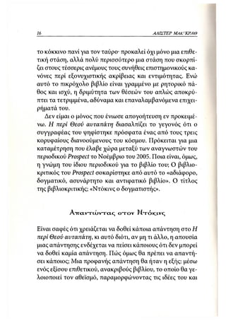 16                                         ΑΛΙΣΤΕΡ   ΜΑΚΙ^ΚΡΑΘ



το κόκκινο πανί για τον ταύρο- προκαλεί όχι μόνο μια επιθε-
τική στάση, αλλά πολύ περισσότερο μια στάση που σκορπί-
ζει στους τέσσερις ανέμους τους συνήθεις επιστημονικούς κα-
νόνες περί εξονυχιστικής ακρίβειας και εντιμότητας. Ενώ
αυτό το πικρόχολο βιβλίο είναι γραμμένο με ρητορικό πά-
θος και ισχύ, η δριμύτητα των θέσεών του απλώς αποκρύ-
πτει τα τετριμμένα, αδύναμα και επαναλαμβανόμενα επιχει-
ρήματά του.
    Δεν είμαι ο μόνος που ένιωσε απογοήτευση εν προκειμέ-
νω. Η περί Θεού αυταπάτη διασαλπίζει το γεγονός ότι ο
συγγραφέας του ψηφίστηκε πρόσφατα ένας από τους τρεις
κορυφαίους διανοούμενους του κόσμου. Πρόκειται για μια
καταμέτρηση που έλαβε χώρα μεταξύ των αναγνωστών του
περιοδικού Prospect χ ο Νοέμβριο του 2005. Ποια είναι, όμως,
η γνώμη του ίδιου περιοδικού για το βιβλίο του; Ο βιβλιο-
κριτικός του Prospect σοκαρίστηκε από αυτό το «αδιάφορο,
δογματικό, ασυνάρτητο και αντιφατικό βιβλίο». Ο τίτλος
της βιβλιοκριτικής; «Ντόκινς ο δογματιστής».


            AircLvrcuvrctc; ο τ ο ν Ν τ ό ι<_ινς

Είναι σαφές ότι χρειάζεται να δοθεί κάποια απάντηση στο Η
περί Θεού αυταπάτη, κι αυτό διότι, αν μη τι άλλο, η απουσία
μιας απάντησης ενδέχεται να πείσει κάποιους ότι δεν μπορεί
να δοθεί καμία απάντηση. Πώς όμως θα πρέπει να απαντή-
σει κάποιος; Μια προφανής απάντηση θα ήταν η εξής: μέσω
ενός εξίσου επιθετικού, ανακριβούς βιβλίου, το οποίο θα γε-
λοιοποιεί τον αθεϊσμό, παραμορφώνοντας τις ιδέες του και
 