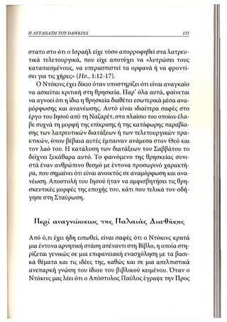 Η ΑΥΤΑΠΑΤΗ   TOY DA WKINS                                115



στατο στο ότι ο Ισραήλ είχε τόσο απορροφηθεί στα λατρευ-
τικά τελετουργικά, που είχε αποτύχει να «λυτρώσει τους
καταπιεσμένους, να υπερασπιστεί τα ορφανά ή να φροντί-
σει για τις χήρες» (Ησ., 1:12-17).
   Ο Ντόκινς έχει δίκιο όταν υποστηρίζει ότι είναι αναγκαίο
να ασκείται κριτική στη θρησκεία. Παρ' όλα αυτά, φαίνεται
να αγνοεί ότι η ίδια η θρησκεία διαθέτει εσωτερικά μέσα ανα-
μόρφωσης και ανανέωσης. Αυτό είναι ιδιαίτερα σαφές στο
έργο του Ιησού από τη Ναζαρέτ, στο πλαίσιο του οποίου έλα-
βε συχνά τη μορφή της επίκρισης ή της κατάφωρης παραβία-
σης των λατρευτικών διατάξεων ή των τελετουργικών πρα-
κτικών, όπου βέβαια αυτές έμπαιναν ανάμεσα στον Θεό και
τον λαό του. Η κατάλυση των διατάξεων του Σαββάτου το
δείχνει ξεκάθαρα αυτό. Το φαινόμενο της θρησκείας συνι-
στά έναν ανθρώπινο θεσμό με έντονα προσωρινό χαρακτή-
ρα, που σημαίνει ότι είναι ανοικτός σε αναμόρφωση και ανα-
νέωση. Αποστολή του Ιησού ήταν να αμφισβητήσει τις θρη-
σκευτικές μορφές της εποχής του, κάτι που τελικά τον οδή-
γησε στη Σταύρωση.



  FlegL civciyvujcreUJς τ η , ς Πα.α.ι.ά.ς Αια.-θ"κ.ιαΐί;

Από ό,τι έχει ήδη ειπωθεί, είναι σαφές ότι ο Ντόκινς κρατά
μια έντονα αρνητική στάση απέναντι στη Βίβλο, η οποία στη-
ρίζεται γενικώς σε μια επιφανειακή ενασχόληση με τα βασι-
κά θέματα και τις ιδέες της, καθώς και σε μια απελπιστικά
ανεπαρκή γνώση του ίδιου του βιβλικού κειμένου. Όταν ο
Ντόκινς μας λέει ότι ο Απόστολος Παύλος έγραψε την Προς
 