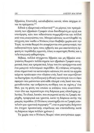 116                                         ΑΛΙΣΤΕΡ ΜΑΚΙ^ΚΡΑΘ



Εβραίους Επιστολή, καταλαβαίνει κανείς πόσο άσχημα εί-
ναι τα πράγματα. 131
   Ειδικά η εξαιρετικά επιλεκτική132 εκ μέρους του πραγμά-
τευση των εβραϊκών Γραφών είναι διανθισμένη με οργή και
υποτίμηση, κάτι που πιθανότατα συμμερίζονται και πολλοί
από τους αναγνώστες του. Μπορεί κάποιος να αντιληφθεί τη
σύγχυση που νιώθει ο Ντόκινς όταν διαβάζει χωρία από την
Τορά, τα οποία θεωρεί ότι αναφέρονται στο μισογυνισμό, την
εκδικητικότητα προς τους εχθρούς και μια ακατανόητη έμ-
φαση σε παράδοξες εμμονές, όπως οι αιματηρές θυσίες και η
τελετουργική καθαρότητα.
   Βέβαια, πολλοί σύγχρονοι Εβραίοι και μη Εβραίοι ανα-
γνώστες θεωρούν πολλά σημεία των εβραϊκών Γραφών αινιγ-
ματικά, ίσως και τρομακτικά, λόγω του ότι προέρχονται από
ένα μακρινό πολιτισμικό παρελθόν. Εξ επόψεως ιστορικής,
είναι σημαντικό να κατανοήσει κάποιος ότι αυτά τα αρχαία
κείμενα προέκυψαν στο πλαίσιο ενός λαού που αγωνιζόταν
να διατηρήσει τη συλλογική ή εθνική ταυτότητά του εν όψει
σφαγών που μαίνονταν από κάθε πλευρά· ενός λαού που νοη-
ματοδοτούσε την ανθρώπινη συνθήκη του σε σχέση μ' ένα
Θεό, για τη φύση του οποίου οι απόψεις τους αναπτύσσο-
νταν όλο και περισσότερο στη διάρκεια μιας ολόκληρης χι-
λιετίας. Το υλικό, λοιπόν, που συγκροτεί αυτές τις Γραφές πα-
ρήχθη, προφορικά και γραπτά, κατά τη διάρκεια αυτής της
μακράς περιόδου. (Ο Ντόκινς υποστηρίζει ότι οι Γραφές απο-
τελούν μια «χαοτική συρραφή»133, ενώ οι μαρτυρίες δείχνουν
ότι έτυχαν προσεκτικής επιμέλειας και επανέκδοσης κατά
τη διάρκεια πάρα πολλών χρόνων.)
   Τα χωρία που ο Ντόκινς θεωρεί τόσο αποτρόπαια εμφα-
 