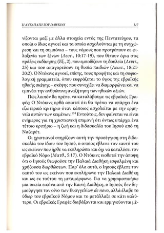 Η ΑΥΤΑΠΑΤΗ   TOY DA WKINS                                  117



νίζονται μαζί με άλλα στοιχεία εντός της Πεντατεύχου, τα
οποία ο ίδιος αγνοεί και τα οποία ασχολούνται με τη συγχώ-
ρεση και τη συμπόνια - τους νόμους που προτρέπουν σε φι-
λοξενία των ξένων (Δεντ., 10:17-19), που θέτουν όρια στις
πράξεις εκδίκησης (Εξ., 2), που εμποδίζουν τη δουλεία (Λενιτ.,
25) και που απαγορεύουν τη θυσία παιδιών (Λενιτ., 18:21·
20:2). Ο Ντόκινς αγνοεί, επίσης, τους προφήτες και τη σοφιο-
λογική γραμματεία, όπου εκφράζεται το ύψος της εβραϊκής
ηθικής σκέψης - σκέψης που συνεχίζει να διαμορφώνει και να
εμπνέει την ανθρώπινη αναζήτηση των ηθικών αξιών.
   Πώς λοιπόν θα πρέπει να καταλάβουμε τις εβραϊκές Γρα-
φές; Ο Ντόκινς ορθά απαιτεί ότι θα πρέπει να υπάρχει ένα
εξωτερικό κριτήριο όταν κάποιος ασχολείται με την ερμη-
νεία αυτών των κειμένων.134 Εντούτοις, δεν φαίνεται να είναι
ενήμερος για τη χριστιανική επιμονή ότι όντως υπάρχει ένα
τέτοιο κριτήριο - η ζωή και η διδασκαλία του Ιησού από τη
Ναζαρέτ.
   Οι χριστιανοί στηρίζουν αυτή την προσέγγιση στη διδα-
σκαλία του ίδιου του Ιησού, ο οποίος έβλεπε τον εαυτό του
ως εκείνον που ήρθε να εκπληρώσει και όχι να καταλύσει τον
εβραϊκό Νόμο (Ματθ., 5:17). Ο Ντόκινς υιοθετεί την άποψη
ότι ο Ιησούς θεωρούσε την Παλαιά Διαθήκη εσφαλμένη και
χρήζουσα διορθώσεων. Παρ' όλα αυτά, ο Ιησούς έβλεπε τον
εαυτό του ως εκείνον που εκπλήρωνε την Παλαιά Διαθήκη
και ως εκ τούτου τη μεταμόρφωνε. Για να χρησιμοποιήσω
μια οικεία εικόνα από την Καινή Διαθήκη, ο Ιησούς δεν δη-
μιούργησε τον οίνο των Ευαγγελίων de novo, αλλά έλαβε το
ύδωρ του εβραϊκού Νόμου και το μετάλλαξε σε κάτι καλύ-
τερο. Οι εβραϊκές Γραφές διαβάζονται και ερμηνεύονται μέ-
 