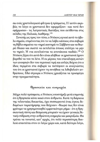 118                                             ΑΛΙΣΤΕΡ   ΜΑΚΙ^ΚΡΑΘ



σω ενός χριστολογικού φίλτρου ή πρίσματος. Γι' αυτόν ακρι-
βώς το λόγο οι χριστιανοί δεν εφαρμόζουν -και ποτέ δεν
εφήρμοσαν- τις λατρευτικές διατάξεις που εκτίθενται στις
σελίδες της Παλαιάς Διαθήκης.135
   Συνεπής ως προς τον τύπο, ο Ντόκινς αγνοεί αυτό το άβο-
λο σημείο, επιμένοντας ότι το να λάβει κάποιος στα σοβαρά
τη Βίβλο σημαίνει να «τηρεί αυστηρά το Σάββατο και να θεω-
ρεί δίκαιο και σωστό να εκτελείται όποιος επιλέγει να μην
το τηρεί». Ή «να εκτελούνται τα ανυπάκουα παιδιά».136 Ο
Ντόκινς ξέρει ότι αυτό δεν είναι αλήθεια- οι χριστιανοί έχουν
βαρεθεί να του το λένε. Η εκ μέρους του επανάληψη αυτών
των ανοησιών δεν του περιποιεί τιμή και απλώς δείχνει ότι ο
ίδιος περιμένει στα σοβαρά να πιστέψουν οι αναγνώστες
του ότι οι χριστιανοί έχουν τη συνήθεια να λιθοβολούν αν-
θρώπους. Εδώ σίγουρα ο Ντόκινς χρειάζεται να προσφύγει
στην πραγματικότητα.


               0£>HCTK_etCL   KCJIL   6UH.JX6gi.Ct




Μέχρι πολύ πρόσφατα, ο Ντόκινς υποστήριζε μετά επιμονής
ότι η θρησκεία κάνει κακό στον άνθρωπο. Κατά τη διάρκεια
της τελευταίας δεκαετίας, έχει συσσωρευτεί ένας όγκος δε-
δομένων παρατήρησης που δείχνουν -θεωρώ πως δεν είναι
φρόνιμο να χρησιμοποιηθεί εμφατικότερο ρήμα- ότι η θρη-
σκευτική πίστη και δέσμευση μπορούν να έχουν γενικώς θε-
τική επίδραση στην ανθρώπινη ευημερία και μακροζωία. Θα
πρέπει να τονιστεί, κατ' αρχάς, ότι πολύ περισσότερη δου-
λειά απαιτείται στον εν λόγω χώρο και, κατά δεύτερο λόγο,
 