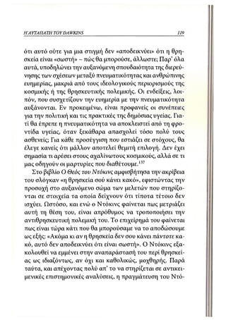 Η ΑΥΤΑΙ ΙΑ ΤΗ TOYDA WKINS                                119



ότι αυτό ούτε για μια στιγμή δεν «αποδεικνύει» ότι η θρη-
σκεία είναι «σωστή» - πώς θα μπορούσε, άλλωστε; Παρ' όλα
αυτά, υποδηλώνει την αυξανόμενη σπουδαιότητα της διερεύ-
νησης των σχέσεων μεταξύ πνευματικότητας και ανθρώπινης
ευημερίας, μακριά από τους ιδεολογικούς περιορισμούς της
κοσμικής ή της θρησκευτικής πολεμικής. Οι ενδείξεις, λοι-
πόν, που συσχετίζουν την ευημερία με την πνευματικότητα
αυξάνονται. Εν προκειμένω, είναι προφανείς οι συνέπειες
για την πολιτική και τις πρακτικές της δημόσιας υγείας. Για-
τί θα έπρεπε η πνευματικότητα να αποκλειστεί από τη φρο-
ντίδα υγείας, όταν ξεκάθαρα απασχολεί τόσο πολύ τους
ασθενείς; Για κάθε προσέγγιση που εστιάζει σε στόχους, θα
έλεγε κανείς ότι μάλλον αποτελεί θεμιτή επιλογή. Δεν έχει
σημασία τι αρέσει στους αχαλίνωτους κοσμικούς, αλλά σε τι
μας οδηγούν οι μαρτυρίες που διαθέτουμε.137
   Στο βιβλίο Ο Θεός τον Ντόκινς αμφισβήτησα την ακρίβεια
του σλόγκαν «η θρησκεία σού κάνει κακό», εφιστώντας την
προσοχή στο αυξανόμενο σώμα των μελετών που στηρίζο-
νται σε στοιχεία τα οποία δείχνουν ότι τίποτα τέτοιο δεν
ισχύει. Ωστόσο, και ενώ ο Ντόκινς φαίνεται πως μετριάζει
αυτή τη θέση του, είναι απρόθυμος να τροποποιήσει την
αντιθρησκευτική πολεμική του. Το επιχείρημά του φαίνεται
πως είναι τώρα κάτι που θα μπορούσαμε να το αποδώσουμε
ως εξής: «Ακόμα κι αν η θρησκεία δεν σου κάνει πάντοτε κα-
κό, αυτό δεν αποδεικνύει ότι είναι σωστή». Ο Ντόκινς εξα-
κολουθεί να εμμένει στην αναπαράστασή του περί θρησκεί-
ας ως ιδιαζόντως, αν όχι και καθολικώς, μοχθηρής. Παρά
ταύτα, και απέχοντας πολύ απ' το να στηρίζεται σε αντικει-
μενικές επιστημονικές αναλύσεις, η πραγμάτευση του Ντό-
 