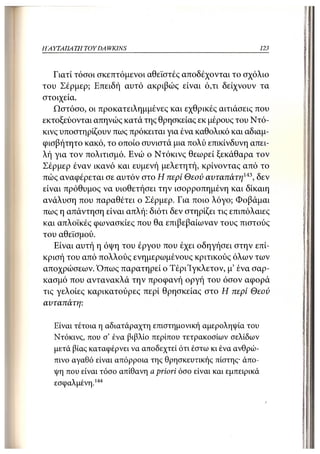 ΗΑΥΤΑΠΑ ΤΗ TOYDA WKINS                                          123



   Γιατί τόσοι σκεπτόμενοι αθεϊστές αποδέχονται το σχόλιο
του Σέρμερ; Επειδή αυτό ακριβώς είναι ό,τι δείχνουν τα
στοιχεία.
   Ωστόσο, οι προκατειλημμένες και εχθρικές αιτιάσεις που
εκτοξεύονται απηνώς κατά της θρησκείας εκ μέρους του Ντό-
κινς υποστηρίζουν πως πρόκειται για ένα καθολικό και αδιαμ-
φισβήτητο κακό, το οποίο συνιστά μια πολύ επικίνδυνη απει-
λή για τον πολιτισμό. Ενώ ο Ντόκινς θεωρεί ξεκάθαρα τον
Σέρμερ έναν ικανό και ευμενή μελετητή, κρίνοντας από το
πώς αναφέρεται σε αυτόν στο Η περί Θεού αυταπάτη143, δεν
είναι πρόθυμος να υιοθετήσει την ισορροπημένη και δίκαιη
ανάλυση που παραθέτει ο Σέρμερ. Για ποιο λόγο; Φοβάμαι
πως η απάντηση είναι απλή: διότι δεν στηρίζει τις επιπόλαιες
και απλοϊκές φωνασκίες που θα επιβεβαίωναν τους πιστούς
του αθεϊσμού.
   Είναι αυτή η όψη του έργου που έχει οδηγήσει στην επί-
κρισή του από πολλούς ενημερωμένους κριτικούς όλων των
αποχρώσεων. Όπως παρατηρεί ο ΤέριΊγκλετον, μ' ένα σαρ-
κασμό που αντανακλά την προφανή οργή του όσον αφορά
τις γελοίες καρικατούρες περί θρησκείας στο Η περί Θεού
αυταπάτη:

   Είναι τέτοια η αδιατάραχτη επιστημονική αμεροληψία του
   Ντόκινς, που σ' ένα βιβλίο περίπου τετρακοσίων σελίδων
   μετά βίας καταφέρνει να αποδεχτεί ότι έστω κι ένα ανθρώ-
   πινο αγαθό είναι απόρροια της θρησκευτικής πίστης· άπο-
   ψη που είναι τόσο απίθανη a priori όσο είναι και εμπειρικά
   εσφαλμένη.144
 