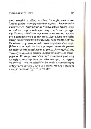 ΗΑΥΤΑΠΑ ΤΗ TOY DA WKINS                                    127



πίστη αποτελεί ένα είδος αυταπάτης. Δυστυχώς, οι κοινωνιο-
λογικές μελέτες των χαρισματικών ηγετών -θρησκευτικών
και κοσμικών- δείχνουν ότι ο Ντόκινς μπορεί να έχει δίκιο
όταν ελπίζει στην αποτελεσματικότητα αυτής της στρατηγι-
κής. Για τους ευκολόπιστους και τους μωρόπιστους, σημασία
έχει η αυτοπεποίθηση με την οποία λέγεται κάτι που πείθει
και όχι οι μαρτυρίες που προσφέρονται προς υποστήριξή του.
Εντούτοις, το γεγονός ότι ο Ντόκινς στηρίζεται τόσο υπερ-
βολικά στη ρητορεία παρά στις μαρτυρίες, που σε διαφορετι-
κή περίπτωση θα αποτελούσαν το φυσικό υλικό της δουλειάς
του, δείχνει ξεκάθαρα ότι κάτι δεν πάει καλά με το όλο επιχεί-
ρημά του. Κατά ειρωνικό τρόπο, αυτό που σε τελική ανάλυση
καταφέρνει το Η περί Θεού αυταπάτη -ως προς τον σύγχρο-
νο αθεϊσμό- είναι να καταδείξει ότι αυτός ο αυτοκράτορας
ενδέχεται να μην έχει ρούχα να φορέσει. Μήπως ο αθεϊσμός
είναι μια αυταπάτη σχετικά με τον Θεό;
 