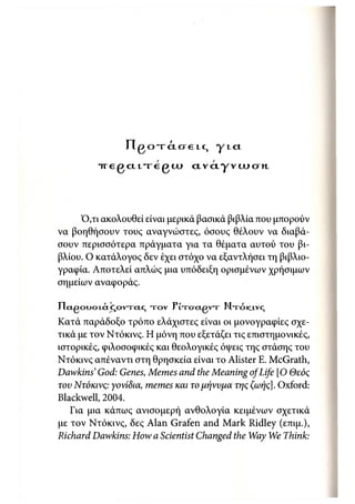 ι
                π , β Ο Τ CL Ο € ! (, γ I α

         iregcLfregtJL»            ctvctyvcucrM,




     Ό,τι ακολουθεί είναι μερικά βασικά βιβλία που μπορούν
να βοηθήσουν τους αναγνώστες, όσους θέλουν να διαβά-
σουν περισσότερα πράγματα για τα θέματα αυτού του βι-
βλίου. Ο κατάλογος δεν έχει στόχο να εξαντλήσει τη βιβλιο-
γραφία. Αποτελεί απλώς μια υπόδειξη ορισμένων χρήσιμων
σημείων αναφοράς.

ΙΊcLgoUOLC'ICJOVTCLC,   τ ο ν ΡίτσαρντΓ Μ τ ό κ ι ν ς
Κατά παράδοξο τρόπο ελάχιστες είναι οι μονογραφίες σχε-
τικά με τον Ντόκινς. Η μόνη που εξετάζει τις επιστημονικές,
ιστορικές, φιλοσοφικές και θεολογικές όψεις της στάσης του
Ντόκινς απέναντι στη θρησκεία είναι το Alister Ε. McGrath,
Dawkins' God: Genes, Memes and the Meaning of Life [Ο Θεός
τον Ντόκινς: γονίδια, memes και το μήνυμα της ζωής]. Oxford:
Blackwell, 2004.
   Για μια κάπως ανισομερή ανθολογία κειμένων σχετικά
με τον Ντόκινς, δες Alan Grafen and Mark Ridley (επιμ.),
Richard Dawkins: How a Scientist Changed the Way We Think:
 