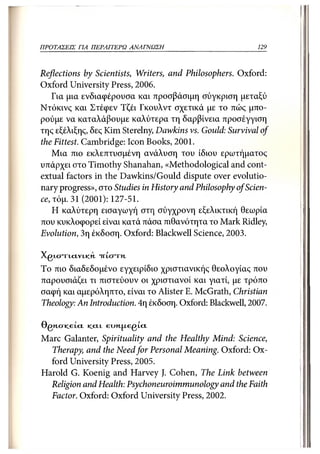 ΠΡΟΤΑΣΕΙΣ ΓΙΑ ΠΕΡΑΙΤΕΡΩ       ΑΝΑΓΝΩΣΗ                      129



Reflections by Scientists, Writers, and Philosophers. Oxford:
Oxford University Press, 2006.
   Για μια ενδιαφέρουσα και προσβάσιμη σύγκριση μεταξύ
Ντόκινς και Στέφεν Τζέι Γκουλντ σχετικά με το πώς μπο-
ρούμε να καταλάβουμε καλύτερα τη δαρβίνεια προσέγγιση
της εξέλιξης, δες Kim Sterelny, Dawkins vs. Gould: Survival of
the Fittest. Cambridge: Icon Books, 2001.
    Μια πιο εκλεπτυσμένη ανάλυση του ίδιου ερωτήματος
υπάρχει στο Timothy Shanahan, «Methodological and cont-
extual factors in the Dawkins/Gould dispute over evolutio-
nary progress», στο Studies in History and Philosophy of Scien-
ce, τόμ. 31 (2001): 127-51.
    Η καλύτερη εισαγωγή στη σύγχρονη εξελικτική θεωρία
που κυκλοφορεί είναι κατά πάσα πιθανότητα το Mark Ridley,
Evolution, 3η έκδοση. Oxford: Blackwell Science, 2003.

XgixmcLVLtcn "πίστη.
To πιο διαδεδομένο εγχειρίδιο χριστιανικής θεολογίας που
παρουσιάζει τι πιστεύουν οι χριστιανοί και γιατί, με τρόπο
σαφή και αμερόληπτο, είναι το Alister Ε. McGrath, Christian
Theology: An Introduction. 4η έκδοση. Oxford: Blackwell, 2007.

OgiicTiceLci   JCCLL   eunjj.egi.ci
Marc Galanter, Spirituality and the Healthy Mind: Science,
  Therapy, and the Need for Personal Meaning. Oxford: Ox-
  ford University Press, 2005.
Harold G. Koenig and Harvey J. Cohen, The Link between
  Religion and Health: Psychoneuroimmunology and the Faith
  Factor. Oxford: Oxford University Press, 2002.
 