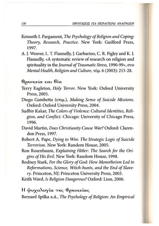 130                              ΠΡΟΤΑΣΕΙΣ ΓΙΑ ΠΕΡΑΙΤΕΡΩ ΑΝΑΓΝΩΣΗ 130



Kenneth I. Pargament, The Psychology of Religion and Coping:
   Theory, Research, Practice. New York: Guilford Press,
   1997.
A. J. Weaver, L. T. Flannelly, J. Garbarino, C. R. Figley and K.}.
   Flannelly, «Α systematic review of research on religion and
   spirituality in the Journal of Traumatic Stress, 1990-99», στο
   Mental Health, Religion and Culture, τόμ. 6 (2003): 215-28.

GGNCNCETCL     KCLI    SLCL

Terry Eagleton, Holy Terror. New York: Oxford University
  Press, 2005.
Diego Gambetta (επιμ.), Making Sense of Suicide Missions.
  Oxford: Oxford University Press, 2004.
Sudhir Kalcar, The Colors of Violence: Cultural Identities, Reli-
  gion, and Conflict. Chicago: University of Chicago Press,
   1996.
David Martin, Does Christianity Cause War? Oxford: Claren-
  don Press, 1997.
Robert A. Pape, Dying to Win: The Strategic Logic of Suicide
   Terrorism. New York: Random House, 2005.
Ron Rosenbaum, Explaining Hitler: The Search for the Ori-
  gins of His Evil. New York: Random House, 1998.
Rodney Stark, For the Glory of God: How Monotheism Led to
  Reformations, Science, Witch-hunts, and the End of Slave-
  ry. Princeton, NJ: Princeton University Press, 2003.
Keith Ward, Is Religion Dangerous? Oxford: Lion, 2006.

11  | τ υ χ ο  ο γ ί α . τη,ς Ό^>η.σκΐ€ία.ς
Bernard Spilka κ. ά., The Psychology of Religion: An Empirical
 