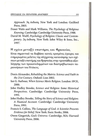 ΠΡΟΤΑΣΕΙΣ ΓΙΑ ΠΕΡΑΙΤΕΡΩ        ΑΝΑΓΝΩΣΗ                                   131



   Approach. 3η έκδοση. New York and London: Guilford
   Press, 2003.
Fraser Watts and Mark Williams, The Psychology of Religious
   Knowing. Cambridge: Cambridge University Press, 1988.
David M. Wulff, Psychology of Religion: Classic and Contem-
  porary. 2η έκδοση. New York: John Wiley & Sons, Inc.,
   1997.

Η c j y e c t n |XE-rct£Tu e-irtcn-M.jxn.c,   KLCLL   "FRGM.cricei.cic;
Είναι σημαντικό να διαβάσει κανείς ορισμένες έγκυρες και
ενημερωμένες μελέτες της σύγχρονης κατανόησης των σχέ-
σεων μεταξύ επιστήμης και θρησκείας στην προσπάθεια αξιο-
λόγησης των προκατειλημμένων και διαστρεβλωτικών πα-
ρανοήσεων του Ντόκινς.

Denis Alexander, Rebuilding the Matrix: Science and Faith in
   the 21st Century. Oxford: Lion 2002.
Ian G. Barbour, When Science Meets Religion. London: SPCK,
   2000.
John Hedley Brooke, Science and Religion: Some Historical
   Perspectives. Cambridge: Cambridge University Press,
   1991.
John Hedley Brooke, Telling the Story of Science and Religion:
   A Nuanced Account. Cambridge: Cambridge University
   Press, 1991.
Francis S. Collins, The Language of God: A Scientist Presents
   Evidence for Belief. New York: Basic Books, 2006.
Owen Gingerich, Gods Universe. Cambridge, MA: Harvard
   University Press, 2006.
 