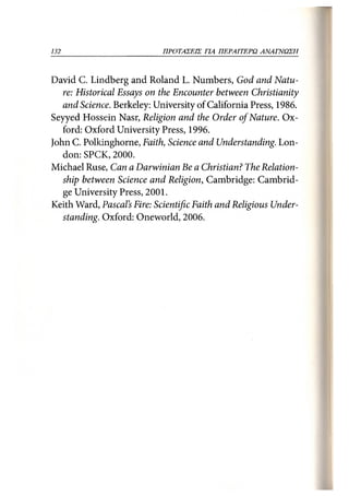 132                         ΠΡΟΤΑΣΕΙΣ ΓΙΑ ΠΕΡΑΙΤΕΡΩ ΑΝΑΓΝΩΣΗ 132



David C. Lindberg and Roland L. Numbers, God and Natu-
   re: Historical Essays on the Encounter between Christianity
   and Science. Berkeley: University of California Press, 1986.
Seyyed Hossein Nasr, Religion and the Order of Nature. Ox-
   ford: Oxford University Press, 1996.
John C. Polkinghorne, Faith, Science and Understanding. Lon-
   don: SPCK, 2000.
Michael Ruse, Can a Darwinian Be a Christian? The Relation-
   ship between Science and Religion, Cambridge: Cambrid-
   ge University Press, 2001.
Keith Ward, Pascal's Fire: Scientific Faith and Religious Under-
   standing. Oxford: Oneworld, 2006.
 