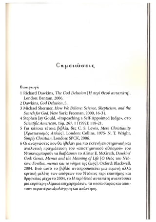 Μ-|Α€ LU19 ίΧ€ IC,



β Locty < , γ κ.
         Λ«
1 Richard Dawkins, The God Delusion [Η περί Θεού αυταπάτη],
  London: Bantam, 2006.
2 Dawkins, God Delusion, 5.
3 Michael Shermer, How We Believe: Science, Skepticism, and the
  Search for God. New York: Freeman, 2000,16-31.
4 Stephen Jay Gould, «Impeaching a Self-Appointed Judge», στο
  Scientific American, τόμ. 267, 1 (1992): 118-21.
5 Για κάποια τέτοια βιβλία, δες C. S. Lewis, Mere Christianity
  [Χριστιανισμός Απλώς]. London: Collins, 1975· Ν. Τ. Wright,
  Simply Christian. London: SPCK, 2006.
6 Οι αναγνώστες που θα ήθελαν μια πιο εκτενή επιστημονική και
  αναλυτική πραγμάτευση του «επιστημονικού αθεϊσμού» του
  Ντόκινς μπορούν να διαβάσουν το Alister Ε. McGrath, Dawkins'
  God: Genes, Memes and the Meaning of Life [Ο Θεός του Ντό -
  κινς: Γονίδια, memes και το νόημα της ζωής]. Oxford: Blackwell,
  2004. Ενώ αυτό το βιβλίο αντιπροσωπεύει μια ευμενή αλλά
  κριτική μελέτη των απόψεων του Ντόκινς περί επιστήμης και
  θρησκείας μέχρι το 2004, το Η περί Θεού αυταπάτη αναπτύσσει
  μια ευρύτερη κλίμακα επιχειρημάτων, τα οποία σαφώς και απαι-
  τούν περαιτέρω αξιολόγηση και απάντηση.
 