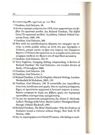 134                                                 ΣΗΜΕΙΩΣΕΙΣ



AinrcnrctTtX»jxe-dci σχετικ,ά. μ.6 τον Θεό;
 7 Dawkins, God Delusion, 38.
 8 Αυτός ο ορισμός ανάγεται στο 1976, όταν εμφανίστηκε στο βι-
   βλίο Το εγωιστικό γονίδιο. Δες Richard Dawkins, The Selfish
   Gene [To εγωιστικό γονίδιο], 2η έκδοση. Oxford: Oxford Uni-
   versity Press, 1989, 198.
 9 Dawkins, God Delusion, 308.
10 Μια πολύ πιο καλοδουλεμένη εξήγηση των απαρχών της πί-
   στης, η οποία μοιάζει κάπως με αυτή που μας προσφέρει ο
   Ντόκινς, μπορεί κανείς να βρει στα κείμενα του Ζίγκμουντ
   Φρόιντ. Ο Ντόκινς δεν φαίνεται να το γνωρίζει αυτό, ούτε και
   αναφέρει πουθενά τον Φρόιντ στο Η περί Θεού αυταπάτη.
11 Dawkins, God Delusion, 325-37.
12 Terry Eagleton, «Lunging, flailing, mispunching: A Review of
   Richard Dawkins' The God Delusion», στο London Review of
   Books, 19 Οκτωβρίου 2006.
13 Dawkins, God Delusion, 326.
14 Dawkins, God Delusion, 5.
15 Richard Dawkins, A Devil's Chaplain: Selected Writings. London:
   Weidenfield & Nicholson, 2003,139.
16 Dawkins, God Delusion, 190. Η ιστοσελίδα που παρατίθεται
   είναι ένας κατάλογος από χωρία, όλα σε αγγλική μετάφραση,
   δίχως το πρωτότυπο γερμανικό ή λατινικό κείμενο, ή οποια-
   δήποτε αναφορά σε πηγές και, βέβαια, χωρίς την παραμικρή
   προσπάθεια επιστημονικής πραγμάτευσης.
17 Για μια πιο προσεκτική πραγμάτευση, δες Alister Ε. McGrath,
   Luther's Theology of the Cross: Martin Luther's Theological Break-
   through. Oxford: Blackwell, 1985.
18 Richard Dawkins, The Blind Watchmaker: Why the Evidence of
   Evolution reveals a Universe without Design. New York: W. W.
   Norton, 1986.
19 Δες τις παρατηρήσεις στο David O'Connor, «On failing to resol-
 