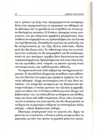 18                                        ΑΛΙΣΤΕΡ ΜΑΚΙ^ΚΡΑΘ



και ο τρόπος της ζωής τους παραμορφώνονται κατάφωρα.
Είναι στην πραγματικότητα οι ισχυρισμοί του αθεϊσμού τό-
σο αδύναμοι που να χρειάζεται να ενισχυθούν με τέτοιες μι-
σο-δουλεμένες ανοησίες; Ο Ντόκινς προσφέρει στους ανα-
γνώστες του μια εξαιρετικά αμφίβολη φιλοφρόνηση, όταν
υποθέτει ότι συμμερίζονται τις προκαταλήψεις και την άγνοιά
του περί θρησκείας. Οποιαδήποτε κριτική της ανάλυσής του
θα αντιμετωπιστεί με την εξής έξυπνη απάντηση: «Καλά,
αυτό δεν θα έλεγες εσύ;» Το πιθανότερο είναι ότι οι ενστά-
σεις στην ανάλυσή του θα απορριφθούν και θα αποδοκιμα-
στούν εκ των προτέρων, ακριβώς διότι διατυπώνονται από
«προκατειλημμένους» θρησκευόμενους που είναι τόσο ανόη-
τοι και εγωπαθείς ώστε τολμούν να ασκούν κριτική στους
«αντικειμενικούς» και «ορθολογικούς» αθεϊστές.
   Το σημείο αυτό είναι πολύ σοβαρό και ταυτόχρονα εκνευ-
ριστικό. Η ολωσδιόλου δογματική πεποίθηση περί ορθότη-
τας που διαπνέει στις μέρες μας ορισμένα τμήματα του Δυ-
τικού αθεϊσμού -έξοχα αποτυπωμένη στο Η περί Θεού αυ-
ταπάτη- τον συσχετίζει αυτόματα με τον θρησκευτικό φο-
νταμενταλισμό, ο οποίος αρνείται την εξέταση ή αμφισβή-
τηση των ιδεών του. Ο Ντόκινς ανθίσταται στον έλεγχο των
βεβαιοτήτων του, τις οποίες βλέπει ως διάφανες και αληθείς,
πέρα και πάνω από κάθε υπεράσπιση. Είναι τόσο πεπεισμέ-
νος ότι οι απόψεις του είναι σωστές που δεν θα μπορούσε να
να δεχτεί ότι οι μαρτυρίες ενδέχεται να υποστηρίζουν άλλες
εκδοχές - ειδικά, θρησκευτικές εκδοχές.
   Ιδιαιτέρως ανησυχητικό είναι το γεγονός ότι, δίχως να
φαίνεται να το κατανοεί, ο Ντόκινς απλώς αντιμετωπίζει τις
μαρτυρίες ως κάτι που πρέπει να χωρέσει μέσα στο προκα-
 