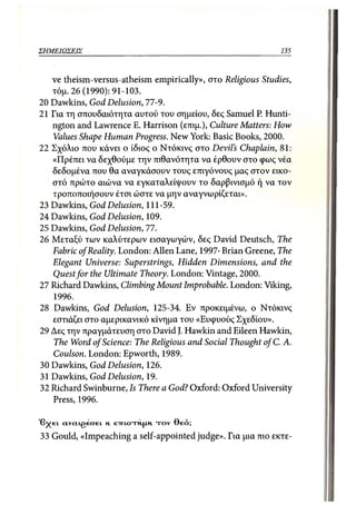 ΣΗΜΕΙΩΣΕΙΣ                                                    135



   ve theism-versus-atheism empirically», στο Religious Studies,
   τόμ. 26 (1990): 91-103.
20 Dawkins, God Delusion, 77-9.
21 Για τη σπουδαιότητα αυτού του σημείου, δες Samuel P. Hunti-
   ngton and Lawrence Ε. Harrison (επιμ.), Culture Matters: How
   Values Shape Human Progress. New York: Basic Books, 2000.
22 Σχόλιο που κάνει ο ίδιος ο Ντόκινς στο Devil's Chaplain, 81:
   «Πρέπει να δεχθούμε την πιθανότητα να έρθουν στο φως νέα
   δεδομένα που θα αναγκάσουν τους επιγόνους μας στον εικο-
   στό πρώτο αιώνα να εγκαταλείψουν το δαρβινισμό ή να τον
   τροποποιήσουν έτσι ώστε να μην αναγνωρίζεται».
23 Dawkins, God Delusion, 111-59.
24 Dawkins, God Delusion, 109.
25 Dawkins, God Delusion, 77.
26 Μεταξύ των καλύτερων εισαγωγών, δες David Deutsch, The
   Fabric of Reality. London: Allen Lane, 1997· Brian Greene, The
   Elegant Universe: Superstrings, Hidden Dimensions, and the
   Quest for the Ultimate Theory. London: Vintage, 2000.
27 Richard Dawkins, Climbing Mount Improbable. London: Viking,
   1996.
28 Dawkins, God Delusion, 125-34. Εν προκειμένω, ο Ντόκινς
   εστιάζει στο αμερικανικό κίνημα του «Ευφυούς Σχεδίου».
29 Δες την πραγμάτευση στο David J. Hawkin and Eileen Hawkin,
   The Word of Science: The Religious and Social Thought of C. A.
   Coulson. London: Epworth, 1989.
30 Dawkins, God Delusion, 126.
31 Dawkins, God Delusion, 19.
32 Richard Swinburne, Is There a God? Oxford: Oxford University
   Press, 1996.

'βχει ctvcLtgetrei
                 Η   EIRICRRNFMN TOYΘεό;
 33 Gould, «Impeaching a self-appointed judge». Για μια πιο εκτε-
 