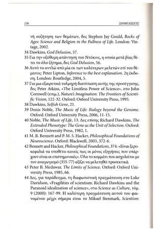 136                                                     ΣΗΜΕΙΩΣΕΙΣ



    νή συζήτηση των θεμάτων, δες Stephen Jay Gould, Rocks of
   Ages: Science and Religion in the Fullness of Life. London: Vin-
    tage, 2002.
34 Dawkins, God Delusion, 57.
35 Για την οξύθυμη απάντηση του Ντόκινς, η οποία μετά βίας θέ-
    τει το όλο ζήτημα, δες God Delusion, 56.
36 Αυτό το αντλώ από μία εκ των καλύτερων μελετών επί του θέ-
    ματος: Peter Lipton, Inference to the best explanation. 2η έκδο-
    ση. London: Routledge, 2004, 5.
37 Για μια εξαιρετικά τολμηρή διατύπωση αυτής της προσέγγισης,
    δες Peter Atkins, «The Limitless Power of Science», στο John
    Cornwell (επιμ.), Nature's Imagination: The Frontiers of Scienti-
   fic Vision, 122-32. Oxford: Oxford University Press, 1995.
38 Dawkins, Selfish Gene, 21.
39 Denis Noble, The Music of Life: Biology beyond the Genome.
    Oxford: Oxford University Press, 2006, 11-15.
40 Noble, The Music of Life, 13. Δες επίσης Richard Dawkins, The
   Extended Phenotype: The Gene as the Unit of Selection. Oxford:
    Oxford University Press, 1982, 1.
41 M. R. Bennett and P. M. S. Hacker, Philosophical Foundations of
    Neuroscience. Oxford: Blackwell, 2003, 372-6.
42 Bennett and Hacker, Philosophical Foundations, 374: «Είναι ξερο-
    κεφαλιά να υποθέτει κανείς πως οι μόνες εξηγήσεις που υπάρ-
    χουν είναι οι επιστημονικές». Όλο το κομμάτι που ασχολείται με
    τον αναγωγισμό (355-77) αξίζει να μελετηθεί προσεκτικά.
43 Peter Β. Medawar, The Limits of Science. Oxford: Oxford Uni-
    versity Press, 1985, 66.
44 Δες, για παράδειγμα, τη διαφωτιστική πραγμάτευση στο Luke
    Davidson, «Fragilities of scientism: Richard Dawkins and the
    Paranoid idealization of science», στο Science as Culture, τόμ.
    9 (2000): 167-99. Η καλύτερη πραγμάτευση αυτού του φαι-
    νομένου μέχρι σήμερα είναι το Mikael Stenmark, Scientism:
 