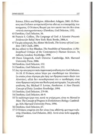 ΣΗΜΕΙΩΣΕΙΣ                                                     137



   Science, Ethics and Religion. Aldershot: Ashgate, 2001. Οι Ντό-
   κινς και Ουίλσον αντιμετωπίζονται εδώ ως οι επικεφαλής του
   κινήματος. Ο Ντόκινς θεωρεί για τον εαυτό του ότι δεν είναι
   «στενά επιστημονίστικος» (Dawkins, God Delusion, 155).
45 Dawkins, God Delusion, 56.
46 Francis S. Collins, The Language of God: A Scientist Presents
   Evidence for Belief New York: Basic Books, 2006,6.
47 Για μία εισαγωγή, δες Alister McGrath, The Science of God. Lon-
   don: T&T Clark, 2004.
48 Δες ειδικά το Roy Bhaskar, The Possibility of Naturalism: A Phi-
   losophical Critique of the Contemporary Human Sciences. 3η
   έκδοση. London: Routledge, 1998.
49 Owen Gingerich, God's Universe. Cambridge, MA: Harvard
   University Press, 2006.
50 Dawkins, God Delusion, 152.
51 Dawkins, God Delusion, 152.
52 Δες την απογοητευτικά επιφανειακή ανάλυση στο God Delusion,
    14-18. Ο Ντόκινς κάνει λόγο για «πανθεϊσμό του Αϊνστάιν»
    (ο οποίος είναι σίγουρα μία όψη των θρησκευτικών ιδεών του
   Αϊνστάιν), αλλά δεν συνειδητοποιεί ότι ο πανθεϊσμός είναι
   τόσο θρησκευτική όσο και θεολογική κατηγορία. Για μία καλή
    ανάλυση, δες Michael P. Levine, Pantheism: A Non-Theistic
    Concept of Deity. London: Routledge, 1994.
53 Dawkins, God Delusion, 279-86.
54 Dawkins, God Delusion, 66-9.
55 To καλύτερο έργο του, κατά τη γνώμη μου, είναι το Monad to
   Man: The Concept of Progress in Evolutionary Biology. Cambrid-
    ge, MA: Harvard University Press, 1996.
56 Dawkins, God Delusion, 67.
57 Ο Ντόκινς επιμένει ότι δεν είναι ένας αθεϊστής φονταμενταλι-
    στής (Dawkins, God Delusion, 282). Αυτό είναι πολύ αμφισβη-
    τήσιμο!
 