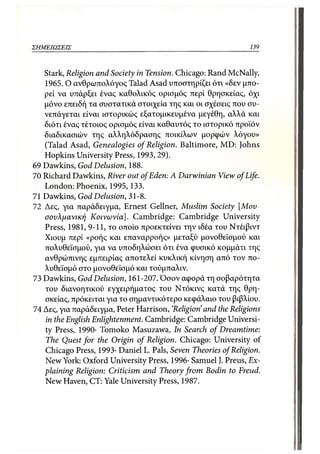 ΣΗΜΕΙΩΣΕΙΣ                                                    139



   Stark, Religion and Society in Tension. Chicago: Rand McNally,
   1965. Ο ανθρωπολόγος Talad Asad υποστηρίζει ότι «δεν μπο-
   ρεί να υπάρξει ένας καθολικός ορισμός περί θρησκείας, όχι
   μόνο επειδή τα συστατικά στοιχεία της και οι σχέσεις που συ-
   νεπάγεται είναι ιστορικώς εξατομικευμένα μεγέθη, αλλά και
   διότι ένας τέτοιος ορισμός είναι καθαυτός το ιστορικό προϊόν
   διαδικασιών της αλληλόδρασης ποικίλων μορφών λόγου»
   (Talad Asad, Genealogies of Religion. Baltimore, MD: Johns
   Hopkins University Press, 1993,29).
69 Dawkins, God Delusion, 188.
70 Richard Dawkins, River out of Eden: A Darwinian View of Life.
   London: Phoenix, 1995, 133.
71 Dawkins, God Delusion, 31-8.
72 Δες, για παράδειγμα, Ernest Gellner, Muslim Society [Μου-
   σουλμανική Κοινωνία]. Cambridge: Cambridge University
   Press, 1981, 9-11, το οποίο προεκτείνει την ιδέα του Ντέιβιντ
   Χιουμ περί «ροής και επαναρροής» μεταξύ μονοθεϊσμού και
   πολυθεϊσμού, για να υποδηλώσει ότι ένα φυσικό κομμάτι της
   ανθρώπινης εμπειρίας αποτελεί κυκλική κίνηση από τον πο-
   λυθεϊσμό στο μονοθεϊσμό και τούμπαλιν.
73 Dawkins, God Delusion, 161-207. Όσον αφορά τη σοβαρότητα
   του διανοητικού εγχειρήματος του Ντόκινς κατά της θρη-
   σκείας, πρόκειται για το σημαντικότερο κεφάλαιο του βιβλίου.
74 Δες, για παράδειγμα, Peter Harrison, 'Religion' and the Religions
   in the English Enlightenment. Cambridge: Cambridge Universi-
   ty Press, 1990· Tomoko Masuzawa, In Search of Dreamtime:
   The Quest for the Origin of Religion. Chicago: University of
   Chicago Press, 1993· Daniel L. Pals, Seven Theories of Religion.
   New York: Oxford University Press, 1996· Samuel J. Preus, Ex-
   plaining Religion: Criticism and Theory from Bodin to Freud.
   New Haven, CT: Yale University Press, 1987.
 