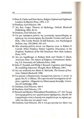 140                                                  ΣΗΜΕΙΩΣΕΙΣ



75 Peter Β. Clarke and Peter Byrne, Religion Defined and Explained.
   London: St Martins Press, 1993,3-27.
76 Dawkins, God Delusion, 188.
77 Δες Eric Csapo, Theories of Mythology. Oxford: Blackwell
   Publishing, 2005,36-43.
78 Dawkins, God Delusion, 166.
79 Για μια πρόσφατη μελέτη της γνωσιακής προκατάληψης σε
   σχέση με την αυτοεκτίμηση, δες Jennifer Crocker and Lora Ε.
   Park, «The Costly Persuit of Self-Esteem», στο Psychological
   Bulletin, τόμ. 130 (2004): 392-414.
80 Μια κλασική μελέτη αυτού του θέματος είναι το Robert Ρ.
   Carroll, When Prophecy Failed: Cognitive Dissonance in the
   Prophetic Traditions of the Old Testament. New York: Seabury
   Press, 1979.
81 Δες για παράδειγμα το Rodney Stark and Charles Y. Glock,
   American Piety: The Nature of Religious Commitment. Berke-
   ley, CA: University of California Press, 1968.
82 John D. Teasdale and Philip J. Barnard, Cognition and Change:
   Re-modelling Depressive Thought. Hove: Erlbaum, 1993.
83 Δες την ανάλυση στο Alister Ε. McGrath, The Genesis of Doc-
    trine. Oxford: Blackwell, 1990.
84 Για μερικές ενδιαφέρουσες πειραματικές έρευνες σ' αυτόν το
    χώρο, δες Ν. J. Gibson, The experimental investigation of reli-
   gious cognition. Αδημοσίευτη διδακτορική διατριβή. Univer-
    sity of Cambridge, 2006.
85 Dawkins, God Delusion, 168-9.
86 Dawkins, God Delusion, 179.
87 Bennett and Hacker, Philosophical Foundations, 127' 243. Για μια
    λεπτομερή μελέτη του «μερολογικού σφάλματος», δες 68-107
    («μερολογία» είναι η λογική που ασχολείται με τις σχέσεις με-
    ταξύ του όλου και των μερών του).
88 Dawkins, God Delusion, 182-4. Για μια κριτική των ιδεών που
 