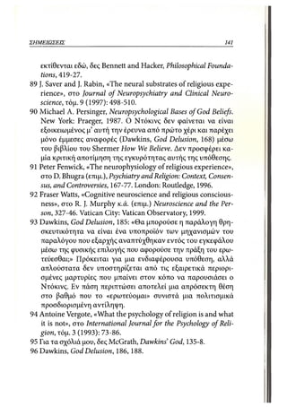 ΣΗΜΕΙΩΣΕΙΣ                                                    141



    εκτίθενται εδώ, δες Bennett and Hacker, Philosophical Founda-
    tions, 419-27.
89 J. Saver and J. Rabin, «The neural substrates of religious expe-
    rience», στο Journal of Neuropsychiatry and Clinical Neuro-
   science, τόμ. 9 (1997): 498-510.
90 Michael A. Persinger, Neuropsychological Bases of God Beliefs.
    New York: Praeger, 1987. Ο Ντόκινς δεν φαίνεται να είναι
    εξοικειωμένος μ' αυτή την έρευνα από πρώτο χέρι και παρέχει
    μόνο έμμεσες αναφορές (Dawkins, God Delusion, 168) μέσω
    του βιβλίου του Shermer How We Believe. Δεν προσφέρει κα-
    μία κριτική αποτίμηση της εγκυρότητας αυτής της υπόθεσης.
91 Peter Fenwick, «The neurophysiology of religious experience»,
    στο D. Bhugra (επιμ.), Psychiatry and Religion: Context, Consen-
    sus, and Controversies, 167-77. London: Routledge, 1996.
92 Fraser Watts, «Cognitive neuroscience and religious conscious-
    ness», στο R. J. Murphy κ.ά. (επιμ.) Neuroscience and the Per-
    son, 327-46. Vatican City: Vatican Observatory, 1999.
93 Dawkins, God Delusion, 185: «Θα μπορούσε η παράλογη θρη-
    σκευτικότητα να είναι ένα υποπροϊόν των μηχανισμών του
    παραλόγου που εξαρχής αναπτύχθηκαν εντός του εγκεφάλου
    μέσω της φυσικής επιλογής που αφορούσε την πράξη του ερω-
    τεύεσθαι;» Πρόκειται για μια ενδιαφέρουσα υπόθεση, αλλά
    απλούστατα δεν υποστηρίζεται από τις εξαιρετικά περιορι-
    σμένες μαρτυρίες που μπαίνει στον κόπο να παρουσιάσει ο
    Ντόκινς. Εν πάση περιπτώσει αποτελεί μια απρόσεκτη θέση
    στο βαθμό που το «ερωτεύομαι» συνιστά μια πολιτισμικά
    προσδιορισμένη αντίληψη.
94 Antoine Vergote, «What the psychology of religion is and what
    it is not», στο International Journal for the Psychology of Reli-
   gion, τόμ. 3 (1993): 73-86.
95 Για τα σχόλιά μου, δες McGrath, Dawkins' God, 135-8.
96 Dawkins, God Delusion, 186,188.
 