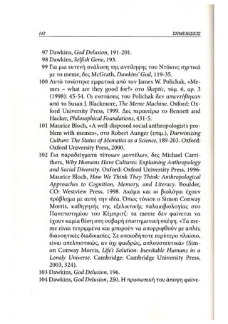 142                                                ΣΗΜΕΙΩΣΕΙΣ



 97 Dawkins, God Delusion, 191-201.
 98 Dawkins, Selfish Gene, 193.
 99 Για μια εκτενή ανάλυση της αντίληψης του Ντόκινς σχετικά
    με το meme, δες McGrath, Dawkins' God, 119-35.
100 Αυτό τονίστηκε εμφατικά από τον James W. Polichak, «Me-
    mes - what are they good for?» στο Skeptic, τόμ. 6, αρ. 3
    (1998): 45-54. Οι ενστάσεις του Polichak δεν απαντήθηκαν
    από το Susan J. Blackmore, The Meme Machine. Oxford: Ox-
    ford University Press, 1999. Δες περαιτέρω το Bennett and
    Hacker, Philosophical Foundations, 431-5.
101 Maurice Bloch, «Α well-disposed social anthropologists pro-
    blem with memes», στο Robert Aunger (επιμ.), Darwinizing
    Culture: The Status ofMemetics as a Science, 189-203. Oxford:
    Oxford University Press, 2000.
102 Για παραδείγματα τέτοιων μοντέλων, δες Michael Carri-
    thers, Why Humans Have Cultures: Explaining Anthropology
    and Social Diversity. Oxford: Oxford University Press, 1996·
    Maurice Bloch, How We Think They Think: Anthropological
    Approaches to Cognition, Memory, and Literacy. Boulder,
    CO: Westview Press, 1998. Ακόμα και οι βιολόγοι έχουν
    πρόβλημα με αυτή την ιδέα. Όπως τόνισε ο Simon Conway
    Morris, καθηγητής της εξελικτικής παλαιοβιολογίας στο
    Πανεπιστημίου του Κέμπριτζ: τα meme δεν φαίνεται να
    έχουν καμία θέση στη σοβαρή επιστημονική σκέψη. «Τα me-
    me είναι τετριμμένα και μπορούν να απορριφθούν με απλές
    διανοητικές διαδικασίες. Σε οποιοδήποτε ευρύτερο πλαίσιο,
    είναι απελπιστικώς, αν όχι φαιδρώς, απλουστευτικά» (Sim-
    on Conway Morris, Life's Solution: Inevitable Humans in a
    Lonely Universe. Cambridge: Cambridge University Press,
    2003, 324).
103 Dawkins, God Delusion, 196.
104 Dawkins, God Delusion, 250. Η προσωπική του άποψη φαίνε-
 