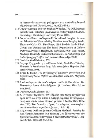 144                                               ΣΗΜΕΙΩΣΕΙΣ



    in literacy discourse and pedagogy», στο Australian Journal
    of Language and Literacy, τόμ. 28 (2005): 67-82.
118 Όπως τονίστηκε από τον Michael Wheeler, The Old Enemies:
    Catholic and Protestant in Nineteenth-century English Culture.
    Cambridge: Cambridge University Press, 2006.
119 Δες την ανάλυση στο Stephen Ε. Cornell and Douglas Hartma-
    nn, Ethnicity and Race: Making Identities in a Changing World.
    Thousand Oaks, CA: Pine Forge, 1998· Fredrik Barth, Ethnic
    Groups and Boundaries: The Social Organization of Culture
    Difference. Prospect Heights, IL: Waveland, 1998- Jane Hubert,
    Madness, Disability, and Social Exclusion: The Archaeology and
    Anthropology of'Difference'. London: Routledge, 2000.
120 Dawkins, God Delusion, 259.
121 Δες την έξοχη μελέτη του Edward Muir, Mad Blood Stirring:
     Vendetta in Renaissance Italy. Baltimore: Johns Hopkins Uni-
    versity Press, 1998.
122 Bruce E. Blaine, The Psychology of Diversity: Perceiving and
    Experiencing Social Difference. Mountain View, CA: Mayfield,
      2000.
123 Αυτό το θέμα τονίζεται ιδιαιτέρως στο Emile Durkheim, The
    Elementary Forms of the Religious Life. London: Allen & Un-
    win,1915.
124 Dawkins, God Delusion, 257.
125 Ο Ντόκινς παραθέτει την εβραϊκή προσευχή ευχαριστίας
    προς τον Θεό, στην οποία ο λάτρης εκφράζει την ευγνωμο-
    σύνη του που δεν είναι εθνικός, γυναίκα ή δούλος (God Delu-
    sion, 259). Του διαφεύγει, όμως, ότι ο Ιησούς αποποιήθηκε
    αυτού του είδους τις στάσεις (Αονκ., 18: 9-14).
126 Δες Jeremy Duff and Joanna Collicutt McGrath, Meeting Je-
    sus: Human Responses to a Yearning God [Συναντώντας τον
    Ιησού: ανθρώπινες απαντήσεις σ' έναν παθιασμένο Θεό]. Lon-
    don: SPCK, 2006,20-25, 58-62.
 