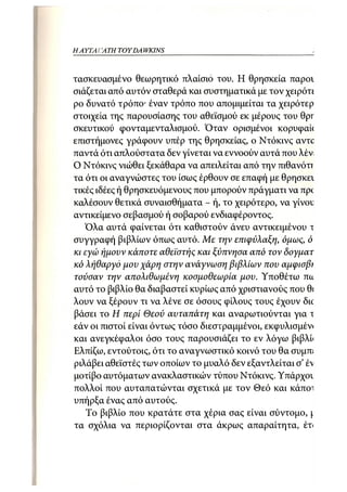 ΗΑΥΤΑΙΊΑΤΗ   TOY DA WKINS 13



τασκευασμένο θεωρητικό πλαίσιο του. Η θρησκεία παροι
σιάζεται από αυτόν σταθερά και συστηματικά με τον χειρότί
ρο δυνατό τρόπο· έναν τρόπο που απομιμείται τα χειρότερ
στοιχεία της παρουσίασης του αθεϊσμού εκ μέρους του 0pr
σκευτικού φονταμενταλισμού. Όταν ορισμένοι κορυφαύ
επιστήμονες γράφουν υπέρ της θρησκείας, ο Ντόκινς αντο
παντά ότι απλούστατα δεν γίνεται να εννοούν αυτά που λέν
Ο Ντόκινς νιώθει ξεκάθαρα να απειλείται από την πιθανόττ
τα ότι οι αναγνώστες του ίσως έρθουν σε επαφή με θρησκει
τικές ιδέες ή θρησκευόμενους που μπορούν πράγματι να npc
καλέσουν θετικά συναισθήματα - ή, το χειρότερο, να γίνου
αντικείμενο σεβασμού ή σοβαρού ενδιαφέροντος.
   Όλα αυτά φαίνεται ότι καθιστούν άνευ αντικειμένου τ
συγγραφή βιβλίων όπως αυτό. Με την επιφύλαξη, όμως, ό
κι εγώ ήμουν κάποτε αθεϊστής και ξύπνησα από τον δογματ
κό λήθαργο μου χάρη στην ανάγνωση βιβλίων που αμφισβι
τούσαν την απολιθωμένη κοσμοθεωρία μου. Υποθέτω πα
αυτό το βιβλίο θα διαβαστεί κυρίως από χριστιανούς που θί
λουν να ξέρουν τι να λένε σε όσους φίλους τους έχουν διο
βάσει το Η περί Θεού αυταπάτη και αναρωτιούνται για τ
εάν οι πιστοί είναι όντως τόσο διεστραμμένοι, εκφυλισμένι
και ανεγκέφαλοι όσο τους παρουσιάζει το εν λόγω βιβλΰ
Ελπίζω, εντούτοις, ότι το αναγνωστικό κοινό του θα συμπί
ριλάβει αθεϊστές των οποίων το μυαλό δεν εξαντλείται σ' έ"ν
μοτίβο αυτόματων ανακλαστικών τύπου Ντόκινς. Υπάρχον
πολλοί που αυταπατώνται σχετικά με τον Θεό και κάποι
υπήρξα ένας από αυτούς.
    Το βιβλίο που κρατάτε στα χέρια σας είναι σύντομο, 
τα σχόλια να περιορίζονται στα άκρως απαραίτητα, έτι
 