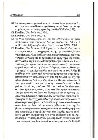 ΣΗΜΕΙΩΣΕΙΣ                                                    145



127 Οι θεολογικά ενημερωμένοι αναγνώστες θα σημειώσουν ότι
    στο σημείο αυτό ο Ντόκινς ηχεί δοκητιστικά όσον αφορά την
    εκ μέρους του κατανόηση του Ιησού (God Delusion, 253).
128 Dawkins, God Delusion, 250-1.
129 Dawkins, God Delusion, 344.
130 To θέμα περιλαμβάνεται σε όλες τις καθιερωμένες ιστορίες
    περί ισραηλιτικής θρησκείας. Δες, για παράδειγμα, Patrick D.
    Miller, The Religion of Ancient Israel. London: SPCK, 2000.
131 Dawkins, God Delusion, 253. Έχει γίνει αποδεκτό εδώ και αρ-
    κετούς αιώνες ότι ο συγγραφέας αυτής της επιστολής δεν εί-
    ναι ο Παύλος. Άλλα σφάλματα και παρανοήσεις αφορούν την
    τολμηρή δήλωση ότι το προπατορικό αμάρτημα «βρίσκεται
    στην καρδιά της καινοδιαθηκικής θεολογίας» (σελ. 251). Αυ-
    τό δεν ισχύει· πρόκειται για μια αυγουστίνεια επεξεργασία, που
    εμφανίστηκε αιώνες αργότερα. Ο Ιησούς σπάνια μίλησε για
    την αμαρτία και σίγουρα δεν τη συσχέτισε με τον Αδάμ. Η
    αντίληψη του Ιησού περί συγχώρεσης αφορούσε στην πραγ-
    ματικότητα την απελευθέρωση από τη δουλεία και όχι την
    ηθική εξιλέωση. Από την πλευρά του, ο Παύλος μιλά αρκετά
    για την αμαρτία στο πρώτο μισό της επιστολής του προς Ρω-
    μαίους. Εντούτοις, αυτό που θέλει να τονίσει δεν είναι τόσο
    ότι όλοι έχουν αμαρτήσει, αλλά ότι όλοι έχουν αμαρτήσει.
    Στόχος του είναι να θέσει τις βάσεις για μια συσχέτιση Ιου-
    δαίων και Εθνικών. Ο Ντόκινς δεν καταφέρνει επίσης να κα-
    τανοήσει το λογοτεχνικό είδος της αποκαλυπτικής, όπως το
    συναντάμε στο βιβλίο της Αποκάλυψης, το οποίο ο Ντόκινς
    απορρίπτει ως ένα από τα «πιο παράξενα κείμενα της Βί-
    βλου». Αντιπροσωπεύει την ερμηνευτική του εν λόγω βιβλίου
    που προσιδιάζει στους Μάρτυρες του Ιεχωβά, σαν να επρό-
    κειτο για την ερμηνευτική που είναι αποδεκτή από το Χρι-
    στιανισμό - για παράδειγμα, η διαβεβαίωση ότι κανένας από
    τους σεσωσμένους δεν μπορεί να είναι γυναίκα. Οι 144.000
 