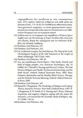 146                                                       ΣΗΜΕΙΩΣΕΙΣ



    «σφραγισθέντες» δεν ταυτίζονται με τους «σεσωσμένους»
    (σελ. 257), εφόσον σώζονται άνθρωποι από κάθε φυλή και
    γλώσσα (Αποκ., 7:9· 14:6). Οι 144.000 είναι πιθανότατα ασκη-
    τικοί χριστιανοί «μαχητές», οι οποίοι χρησιμοποιούν ειρηνι-
    κά μέσα και πνευματικά όπλα προς αντίσταση έναντι των αθεϊ-
    στικών δυνάμεων και του κοσμικού κακού.
132 Δώδεκα από τις 14 αναφορές που παραθέτει ο Ντόκινς έχουν
    ληφθεί από την Πεντάτευχο ή Τορά. Οι άλλες δύο είναι από
    τους Κριτές. Καμία δεν προέρχεται από τα υπόλοιπα 36 βι-
    βλία της Παλαιάς Διαθήκης.
133 Dawkins, God Delusion, 237.
134 Dawkins, God Delusion, 243.
135 Για τα βασικά στοιχεία, δες Joel Marcus, The Way of the Lord:
    Christological Exegesis of the Old Testament in the Gospel of
    Mark. Edinburgh: T&T Clark, 1993.
136 Dawkins, God Delusion, 249-50.
137 Δες για παράδειγμα David Myers, «The funds, friends and
    faith of happy people», στο American Psychologist, τόμ. 55
    (2000): 56-7· Harold G. Koenig and Harvey J. Cohen, The Link
    between Religion and Health: Psychoneuroimmunology and the
    Faith Factor. Oxford: Oxford University Press, 2002· Marc
    Galanter, Spirituality and the Healthy Mind: Science, Therapy,
    and the Need for Personal Meaning. Oxford: Oxford Universi-
    ty Press, 2005.
138 Dawkins, God Delusion, 167.
139 Kenneth I. Pargament, The Psychology of Religion and Coping:
    Theory, Research, Practice. New York: Guilford Press, 1997· K.
    I. Pargament, B. W. Smith, H. G. Koenig and I. Perez, «Patterns
    of positive and negative religious coping with the major life
    stressors», στο Journal for the Scientific Study of Religion, τόμ.
    37 (1998): 710-24.
140 Dawkins, God Delusion, 166.
 