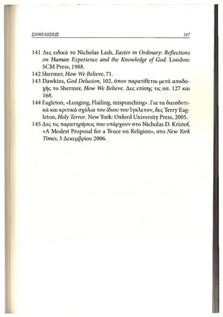 ΣΗΜΕΙΩΣΕΙΣ                                                   147



141 Δες ειδικά το Nicholas Lash, Easter in Ordinary: Reflections
    on Human Experience and the Knowledge of God. London:
    SCM Press, 1988.
142 Shermer, How We Believe, 71.
143 Dawkins, God Delusion, 102, όπου παρατίθεται μετά αποδο-
    χής το Shermer, How We Believe. Δες επίσης τις σσ. 127 και
    168.
144 Eagleton, «Lunging, Flailing, mispunching». Για τα διεισδυτι-
    κά και κριτικά σχόλια του ίδιου του'Ιγκλετον, δες Terry Eag-
    leton, Holy Terror. New York: Oxford University Press, 2005.
145 Δες τις παρατηρήσεις που υπάρχουν στο Nicholas D. Kristof,
    «Α Modest Proposal for a Truce on Religion», στο New York
    Times, 3 Δεκεμβρίου 2006.
 