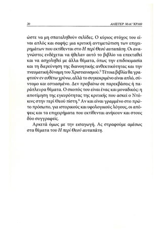 20                                        ΑΛΙΣΤΕΡ ΜΑΚΙ^ΚΡΑΘ



ώστε να μη σπαταληθούν σελίδες. Ο κύριος στόχος του εί-
ναι απλός και σαφής: μια κριτική αντιμετώπιση των επιχει-
ρημάτων που εκτίθενται στο Η περί Θεού αυταπάτη. Οι ανα-
γνώστες ενδέχεται να ήθελαν αυτό το βιβλίο να επεκταθεί
και να ασχοληθεί με άλλα θέματα, όπως την επιδοκιμασία
και τη διερεύνηση της διανοητικής ανθεκτικότητας και την
πνευματική δύναμη του Χριστιανισμού.5 Τέτοια βιβλία θα γρα-
φτούν εν ευθέτω χρόνω, αλλά το συγκεκριμένο είναι απλό, σύ-
ντομο και εστιασμένο. Δεν προβαίνω σε παρεκβάσεις ή πα-
ράπλευρα θέματα. Ο σκοπός του είναι ένας και μοναδικός: η
αποτίμηση της εγκυρότητας της κριτικής που ασκεί ο Ντό-
κινς στην περί Θεού πίστη. 6 Αν και είναι γραμμένο στο πρώ-
το πρόσωπο, για ιστορικούς και υφολογικούς λόγους, οι από-
ψεις και τα επιχειρήματα που εκτίθενται ανήκουν και στους
δύο συγγραφείς.
   Αρκετά όμως με την εισαγωγή. Ας στραφούμε αμέσως
στα θέματα του Η περί Θεού αυταπάτη.
 