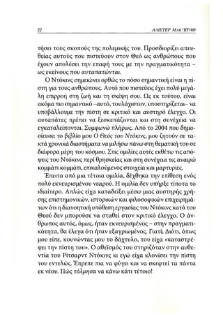 22                                        ΑΛΙΣΤΕΡ   ΜΑΚΙ^ΚΡΑΘ



τήσει τους σκοπούς της πολεμικής του. Προσδιορίζει απευ-
θείας αυτούς που πιστεύουν στον Θεό ως ανθρώπους που
έχουν απολέσει την επαφή τους με την πραγματικότητα -
ως εκείνους που αυταπατώνται.
   Ο Ντόκινς σημειώνει ορθώς το πόσο σημαντική είναι η πί-
στη για τους ανθρώπους. Αυτό που πιστεύεις έχει πολύ μεγά-
λη επιρροή στη ζωή και τη σκέψη σου. Πς εκ τούτου, είναι
ακόμα πιο σημαντικό -αυτό, τουλάχιστον, υποστηρίζεται- να
υποβάλλουμε την πίστη σε κριτικό και. αυστηρό έλεγχο. Οι
αυταπάτες πρέπει να ξεσκεπάζονται και στη συνέχεια να
εγκαταλείπονται. Συμφωνώ πλήρως. Από το 2004 που δημο-
σίευσα το βιβλίο μου Ο Θεός του Ντόκινς, μου ζητούν σε τα-
κτά χρονικά διαστήματα να μιλήσω πάνω στη θεματική του σε
διάφορα μέρη του κόσμου. Στις ομιλίες αυτές εκθέτω τις από-
ψεις του Ντόκινς περί θρησκείας και στη συνέχεια τις αναιρώ
κομμάτι κομμάτι, επικαλούμενος στοιχεία και μαρτυρίες.
   Έπειτα από μια τέτοια ομιλία, δέχθηκα την επίθεση ενός
πολύ εκνευρισμένου νεαρού. Η ομιλία δεν υπήρξε τίποτα το
ιδιαίτερο. Απλώς είχα καταδείξει μέσω μιας αυστηρής χρή-
σης επιστημονικών, ιστορικών και φιλοσοφικών επιχειρημά-
των ότι η διανοητική υπόθεση εργασίας του Ντόκινς κατά του
Θεού δεν μπορούσε να σταθεί στον κριτικό έλεγχο. Ο άν-
θρωπος αυτός, όμως, ήταν εκνευρισμένος - στην πραγματι-
κότητα, θα έλεγα ότι ήταν εξαγριωμένος. Γιατί; Διότι, όπως
μου είπε, κουνώντας μου το δάχτυλο, του είχα «καταστρέ-
ψει την πίστη του». Ο αθεϊσμός του στηριζόταν στην αυθε-
ντία του Ρίτσαρντ Ντόκινς κι εγώ είχα κλονίσει την πίστη
του εντελώς. Έπρεπε πια να φύγει και να σκεφτεί τα πάντα
εκ νέου. Πώς τόλμησα να κάνω κάτι τέτοιο!
 