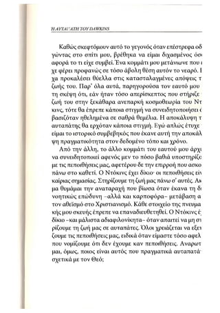 Η ΑΥΤΑΙΊΑΤΗ   TOY DA WKINS 17



   Καθώς σκεφτόμουν αυτό το γεγονός όταν επέστρεφα οδ
γώντας στο σπίτι μου, βρέθηκα να είμαι διχασμένος όσ<
αφορά το τι είχε συμβεί. Ένα κομμάτι μου μετάνιωνε που ι
χε φέρει προφανώς σε τόσο άβολη θέση αυτόν το νεαρό. I
χα προκαλέσει θύελλα στις κατασταλαγμένες απόψεις τ
ζωής του. Παρ' όλα αυτά, παρηγορούσα τον εαυτό μου
τη σκέψη ότι, εάν ήταν τόσο απερίσκεπτος που στήριζε
ζωή του στην ξεκάθαρα ανεπαρκή κοσμοθεωρία του Ντ
κινς, τότε θα έπρεπε κάποια στιγμή να συνειδητοποιήσει c
βασιζόταν ηθελημένα σε σαθρά θεμέλια. Η αποκάλυψη τ
αυταπάτης θα ερχόταν κάποια στιγμή. Εγώ απλώς έτυχε
είμαι το ιστορικό συμβεβηκός που έκανε αυτή την αποκάλ
ψη πραγματικότητα στον δεδομένο τόπο και χρόνο.
   Από την άλλη, το άλλο κομμάτι του εαυτού μου άρχι
να συνειδητοποιεί αφενός μεν το πόσο βαθιά υποστηρίζο
με τις πεποιθήσεις μας, αφετέρου δε την επιρροή που ασκο
πάνω στο καθετί. Ο Ντόκινς έχει δίκιο- οι πεποιθήσεις εη
καίριας σημασίας. Στηρίζουμε τη ζωή μας πάνω σ' αυτές. Ακ
μα θυμάμαι την αναταραχή που βίωσα όταν έκανα τη δι
νοητικώς επώδυνη -αλλά και καρποφόρα- μετάβαση α
τον αθεϊσμό στο Χριστιανισμό. Κάθε στοιχείο της πνεύμα
κής μου σκευής έπρεπε να επαναδιευθετηθεί. Ο Ντόκινς έ;
δίκιο -και μάλιστα αδιαφιλονίκητα- όταν απαιτεί να μη σι
ρίζουμε τη ζωή μας σε αυταπάτες. Όλοι χρειάζεται να εξει
ζούμε τις πεποιθήσεις μας, ειδικά όταν είμαστε τόσο αφελ
που νομίζουμε ότι δεν έχουμε καν πεποιθήσεις. Αναρωτ
μαι, όμως, ποιος είναι αυτός που πραγματικά αυταπατά'
σχετικά με τον Θεό;
 