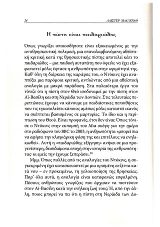 24                                       ΑΛΙΣΤΕΡ   ΜΑΚΙ^ΚΡΑΘ



           Η TTLCTTH. 6LVCLL TTCLlScLgUAjSltC;

Όπως γνωρίζει οποιοσδήποτε είναι εξοικειωμένος με την
αντιθρησκευτική πολεμική, μια επαναλαμβανόμενη αθεϊστι-
κή κριτική κατά της θρησκευτικής πίστης αποτελεί κάτι το
παιδαριώδες - μια παιδική αυταπάτη που όφειλε να έχει εξα-
φανιστεί μόλις έφτασε η ανθρωπότητα στην ωριμότητά της.
Καθ' όλη τη διάρκεια της καριέρας του, ο Ντόκινς έχει ανα-
πτύξει μια παρόμοια κριτική, αντλώντας από μια αθεϊστική
αναλογία με μακρά παράδοση. Στα παλαιότερα έργα του
τόνιζε ότι η πίστη στον Θεό ισοδυναμεί με την πίστη στον
Αϊ-Βασίλη και στη Νεράιδα των Δοντιών. Στις τελευταίες πε-
ριπτώσεις έχουμε να κάνουμε με παιδιάστικες πεποιθήσεις
που τις εγκαταλείπει κάποιος αμέσως μόλις καταστεί ικανός
να σκέπτεται βασισμένος σε μαρτυρίες. Το ίδιο και η περί-
πτωση του Θεού. Είναι προφανές, έτσι δεν είναι; Όπως τόνι-
σε ο Ντόκινς στην εκπομπή του Μια σκέψη για την ημέρα
στο ραδιόφωνο του BBC το 2003, η ανθρωπότητα «μπορεί πια
να αφήσει την κλαψιάρικη φάση της και επιτέλους να ενηλι-
κιωθεί». Αυτή η «παιδαριώδης εξήγηση» ανήκει σε μια προ-
γενέστερη, δεισιδαίμονα εποχή στην ιστορία της ανθρωπότη-
τας· κι εμείς την έχουμε ξεπεράσει.10
   Μμμ. Όπως πολλές από τις αναλογίες του Ντόκινς, η συ-
γκεκριμένη έχει κατασκευαστεί με μια ορισμένη ατζέντα κα-
τά νου - εν προκειμένω, τη γελοιοποίηση της θρησκείας.
Παρ' όλα αυτά, η αναλογία είναι καταφανώς εσφαλμένη.
Πόσους ανθρώπους γνωρίζεις που άρχισαν να πιστεύουν
στον Αϊ-Βασίλη κατά την ενήλικη ζωή τους; Ή, από την άλ-
λη, ποιος μπορεί να πει ότι η πίστη στη Νεράιδα των Δο-
 