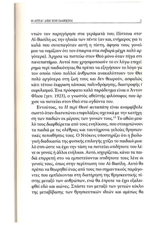 19
Η ΑΥΤΑΙΊΑΤΗ   TOY DA WKINS



ντιών τον παρηγόρησε στα γεράματά του; Πίστευα στο1
Αϊ-Βασίλη ως την ηλικία των πέντε (αν και, ενήμερος για τ(
καλά που συνεπαγόταν αυτή η πίστη, άφησα τους γονείι
μου να νομίζουν ότι τον έπαιρνα στα σοβαρά μέχρι πολύ αρ
γότερα). Αρχισα να πιστεύω στον Θεό μόνο όταν πήγα crrc
πανεπιστήμιο. Αυτοί που χρησιμοποιούν το εν λόγω επιχεί
ρημα περί παιδικότητας θα πρέπει να εξηγήσουν το λόγο γιο
τον οποίο τόσο πολλοί άνθρωποι ανακαλύπτουν τον Θεί
πολύ αργότερα στη ζωή τους και δεν θεωρούν, ασφαλώς
κάτι τέτοιο έκφραση κάποιας παλινδρόμησης, διαστροφής ΐ
εκφυλισμού/Ενα πρόσφατο καλό παράδειγμα είναι ο Αντον
Φλιου (γεν. 1923), ο γνωστός αθεϊστής φιλόσοφος που άρ-
χισε να πιστεύει στον Θεό στα ογδόντα του.
   Εντούτοις, το Η περί Θεού αυταπάτη είναι αναμφίβολο
σωστό όταν διατυπώνει επιφυλάξεις σχετικά με την κατήχη-
ση των παιδιών εκ μέρους των γονιών τους.11 Το αθώο μυα-
λό τους διαφθείρεται από τους ενηλίκους, που στουμπώνου
τα παιδιά με τις ολέθριες και ταυτόχρονα γελοίες θρησκευ-
τικές πεποιθήσεις τους. Ο Ντόκινς υποστηρίζει ότι η βιολο-
γική διαδικασία της φυσικής επιλογής χτίζει το παιδικό μυα-
λό έτσι ώστε να έχει την τάση να πιστεύει οτιδήποτε του λέ-
νε οι γονείς ή άλλοι ενήλικοι. Αυτό, ισχυρίζεται, κάνει τα παι-
διά επιρρεπή στο να εμπιστεύονται οτιδήποτε τους λένε οι
γονείς τους, όπως στην περίπτωση του Αϊ-Βασίλη. Αυτό θα
πρέπει να θεωρηθεί ένας από τους πιο σημαντικούς παράγο-
ντες που εμπλέκονται στη διατήρηση της θρησκευτικής πί-
στης μεταξύ των ανθρώπων, ενώ θα έπρεπε να έχει εξαλει-
φθεί εδώ και αιώνες. Σπάστε τον μεταξύ των γενεών κύκλο
της μεταβίβασης των θρησκευτικών ιδεών και αμέσως θα
 