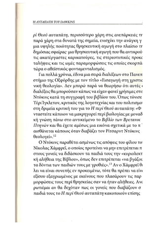 ΗΑΎΤΑΠΑ ΤΗ TOY DA WKINS



pi Θεού αυταπάτη, ιτερισσότερο χάρη στις ανεπάρκειες π
παρά χάρη στα δυνατά της σημεία, ενισχύει την ανάγκη γι
μια υψηλής ποιότητας θρησκευτική αγωγή στο πλαίσιο ΤΓ
δημόσιας σφαίρας· μια θρησκευτική αγωγή που θα αντικρού
τις ακατέργαστες καρικατούρες, τις στερεοτυπικές προκχ
ταλήψεις και τις ωμές παραμορφώσεις τις οποίες σκορπά:
τώρα ο αθεϊστικός φονταμενταλισμός.
   Για πολλά χρόνια, έδινα μια σειρά διαλέξεων στο Πανεπ
στήμιο της Οξφόρδης με τον τίτλο «Εισαγωγή στη χριστιο
νική θεολογία». Δεν μπορώ παρά να θεωρήσω ότι αυτές <
διαλέξεις θα μπορούσαν κάπως να είχαν φανεί χρήσιμες στο
Ντόκινς κατά τη συγγραφή του βιβλίου του. Όπως τόνισε
Τέρι'Ιγκλετον, κριτικός της λογοτεχνίας και του πολιτισμοί
στη δριμεία κριτική του για το Η περί Θεού αυταπάτη: «Φο
νταστείτε κάϊΐοιον να μακρηγορεί περί βιολογίας με μοναδ
κή γνώση πάνω στο αντικείμενο το Βιβλίο των Βρετανικά
Πτηνών και θα έχετε αμέσως μια εικόνα σχετικά με το πα
αισθάνεται κάιτοιος όταν διαβάζει τον Ρίτσαρντ Ντόκινς ν
θεολογεί».12
   Ο Ντόκινς παραθέτει ασμένως τις απόψεις του φίλου το"
Νικόλας Χάμφρεϊ, ο οποίος προτείνει να μην επιτρέπεται πι
στους γονείς να διδάσκουν τα παιδιά τους την «κυριολεκτ
κή αλήθεια της Βίβλου», όπως δεν επιτρέπεται «να βγάζοτ
τα δόντια των παιδιών τους με γροθιές».13 Αν ο Χάμφρεϊ θι
λει να είναι συνεπής εν προκειμένω, τότε θα πρέπει να είν<
εξίσου εξαγριωμένος με εκείνους που πλασάρουν τις παρο
μορφώσεις τους περί θρησκείας σαν να ήταν αλήθειες. Ave
ρωτιέμαι αν θα δεχόταν πως οι γονείς που διαβάζουν στ
παιδιά τους το Η περί Θεού αυταπάτη κακοποιούν επίσης τ
 
