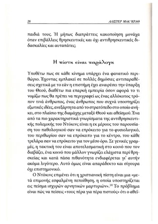 28                                          ΑΛΙΣΤΕΡ   ΜΑΚΙ^ΚΡΑΘ



παιδιά τους. Ή μήπως διαπράττεις κακοποίηση μονάχα
όταν επιβάλλεις θρησκευτικές και όχι αντιθρησκευτικές δι-
δασκαλίες και αυταπάτες;


              Η TTtcnrn.   GLVCLL   -TragciXoyn


Υποθέτω πως σε κάθε κίνημα υπάρχει ένα φανατικό περι-
θώριο. Έχοντας εμπλακεί σε πολλές δημόσιες αντιπαραθέ-
σεις σχετικά με το εάν η επιστήμη έχει αναιρέσει την ύπαρξη
του Θεού, διαθέτω πια επαρκή εμπειρία όσον αφορά το τι
νομίζω πως θα πρέπει να περιγραφεί ως ένας αλλόκοτος τρό-
πον τινά άνθρωπος, ένας άνθρωπος που συχνά υποστηρίζει
εξωτικές ιδέες, ανεξάρτητα από το στρατόπεδο στο οποίο ανή-
κει, στο πλαίσιο της διαμάχης μεταξύ Θεού και αθεϊσμού. Ένα
από τα πιο χαρακτηριστικά γνωρίσματα της αντιθρησκευτι-
κής πολεμικής του Ντόκινς είναι η εκ μέρους του παρουσία-
ση του παθολογικού σαν να επρόκειτο για το φυσιολογικό,
του περιθωρίου σαν να επρόκειτο για το κέντρο, του κάθε
τρελάρα σαν να επρόκειτο για τον μέσο όρο. Σε γενικές γραμ-
μές, η τακτική του είναι αποτελεσματική στο κοινό που τον
διαβάζει, ένα κοινό που μάλλον γνωρίζει ελάχιστα περί θρη-
σκείας και κατά πάσα πιθανότητα ενδιαφέρεται γι' αυτήν
ακόμα λιγότερο. Αυτό όμως είναι απαράδεκτο και σίγουρα
όχι επιστημονικό.
   Ο Ντόκινς επιμένει ότι η χριστιανική πίστη είναι μια «με-
τά επιμονής εσφαλμένη πεποίθηση, η οποία υποστηρίζεται
εις πείσμα ισχυρών αρνητικών μαρτυριών».14 Το πρόβλημα
είναι πώς να πείσεις «τους πέρα για πέρα πιστούς» ότι ο αθεϊ-
 