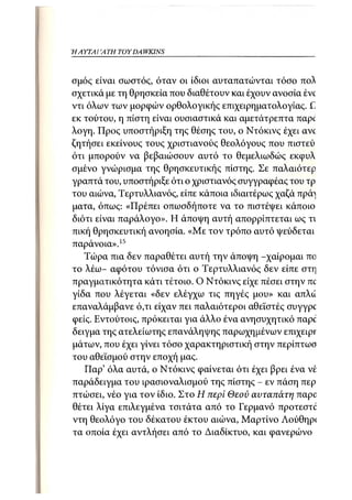 Η ΑΥΤΑΙΊΑΤΗ   TOY DA WKINS 23



σμός είναι σωστός, όταν οι ίδιοι αυταπατώνται τόσο πολ
σχετικά με τη θρησκεία που διαθέτουν και έχουν ανοσία ένο
ντι όλων των μορφών ορθολογικής επιχειρηματολογίας. C
εκ τούτου, η πίστη είναι ουσιαστικά και αμετάτρεπτα παρί
λογη. Προς υποστήριξη της θέσης του, ο Ντόκινς έχει avc
ζητήσει εκείνους τους χριστιανούς θεολόγους που πιστεύ
ότι μπορούν να βεβαιώσουν αυτό το θεμελιωδώς εκφυλ
σμένο γνώρισμα της θρησκευτικής πίστης. Σε παλαιότερ
γραπτά του, υποστήριξε ότι ο χριστιανός συγγραφέας του τρ
του αιώνα, Τερτυλλιανός, είπε κάποια ιδιαιτέρως χαζά πρά^
ματα, όπως: «Πρέπει οπωσδήποτε να το πιστέψει κάποιο
διότι είναι παράλογο». Η άποψη αυτή απορρίπτεται ως τι
πική θρησκευτική ανοησία. «Με τον τρόπο αυτό ψεύδεται
παράνοια». 15
   Τώρα πια δεν παραθέτει αυτή την άποψη -χαίρομαι πο
το λέω- αφότου τόνισα ότι ο Τερτυλλιανός δεν είπε στη
πραγματικότητα κάτι τέτοιο. Ο Ντόκινς είχε πέσει στην nc
γίδα που λέγεται «δεν ελέγχω τις πηγές μου» και απλά
επαναλάμβανε ό,τι είχαν πει παλαιότεροι αθεϊστές συγγρο
φείς. Εντούτοις, πρόκειται για άλλο ένα ανησυχητικό παρο
δείγμα της ατελείωτης επανάληψης παρωχημένων επιχειρΓ
μάτων, που έχει γίνει τόσο χαρακτηριστική στην περίπτωσ
του αθεϊσμού στην εποχή μας.
   ΓΙαρ' όλα αυτά, ο Ντόκινς φαίνεται ότι έχει βρει ένα νέ
παράδειγμα του ιρασιοναλισμού της πίστης - εν πάση περ
πτώσει, νέο για τον ίδιο. Στο Η περί Θεού αυταπάτη παρο
θέτει λίγα επιλεγμένα τσιτάτα από το Γερμανό προτεστο
ντη θεολόγο του δέκατου έκτου αιώνα, Μαρτίνο Λούθηρ<
τα οποία έχει αντλήσει από το Διαδίκτυο, και φανερώνου
 
