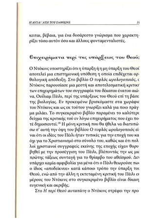 Η ΑΥΤΑΙΊΑΤΗ   TOY DA WKINS                                31



κείται, βέβαια, για ένα δυσάρεστο γνώρισμα που χαρακτη-
ρίζει τόσο αυτόν όσο και άλλους φονταμενταλιστές.


ΒτπχεLgn.jxcnd iregt τ ι ι ς oirctg^eujq τ ο υ Θεού;

Ο Ντόκινς υποστηρίζει ότι η ύπαρξη ή η μη ύπαρξη του Θεοί
αποτελεί μια επιστημονική υπόθεση η οποία επιδέχεται ορ-
θολογική απόδειξη. Στο βιβλίο Ο τυφλός ωρολογοποιός, c
Ντόκινς παρουσίασε μια μεστή και αποτελεσματική κριτικΓ
των επιχειρημάτων του συγγραφέα του δέκατου ένατου αιώ-
να, Ουίλιαμ Πέιλι, περί της υπάρξεως του Θεού επί τη βάσε
της βιολογίας. Εν προκειμένω βρισκόμαστε στα χωράφιο
του Ντόκινς και ως εκ τούτου γνωρίζει καλά για ποιο πράγ-
μα μιλάει. Το συγκεκριμένο βιβλίο παραμένει το καλύτερί
δείγμα της κριτικής τού εν λόγω επιχειρήματος που έχει πο-
τέ δημοσιευτεί.18 Η μόνη κριτική που θα ήθελα να διατυπώ-
σω σ' αυτή την όψη του βιβλίου Ο τυφλός ωρολογοποιός εί-
ναι ότι οι ιδέες του Πέιλι ήταν τυπικές για την εποχή του κα
όχι για το Χριστιανισμό στο σύνολο του, καθώς και ότι πολ
λοί χριστιανοί συγγραφείς εκείνης της εποχής είχαν θορυ
βηθεί με την προσέγγιση του Πέιλι, βλέποντάς την ως μκ
πρώτης τάξεως συνταγή για το θρίαμβο του αθεϊσμού. Δει
υπάρχει καμία αμφιβολία για μένα ότι ο Πέιλι θεωρούσε πω<
ο ίδιος «αποδείκνυε» κατά κάποιο τρόπο την ύπαρξη το;
Θεού, ενώ από την άλλη η εκτεταμένη κριτική του Πέιλι ει
μέρους του Ντόκινς στο συγκεκριμένο βιβλίο είναι δίκαιη
ευγενική και ακριβής.
   Στο Η περί Θεού αυταπάτη ο Ντόκινς στρέφει την προ
 