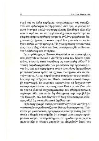 32                                        ΑΛΙΣΤΕΡ   ΜΑΚΙ^ΚΡΑΘ



σοχή του σε άλλα παρόμοια «επιχειρήματα» που στηρίζο-
νται στη φιλοσοφία της θρησκείας. Δεν είμαι σίγουρος ότι
αυτό ήταν μια απολύτως σοφή κίνηση. Ξεκάθαρα είναι έξω
από τα νερά του και επιτυγχάνει ελάχιστα με τη σύντομη και
επιφανειακή ενασχόλησή του με τα εν λόγω μεγάλα και δια-
χρονικά ζητήματα, τα οποία συχνά δεν μπορούν να επιλυ-
θούν απλώς με την εμπειρία.19 Η γενική στάση του φαίνεται
πως είναι η εξής: «Ιδού πώς ένας επιστήμονας θα επέλυε αυ-
τές τις φιλοσοφικές ανοησίες».
   Για παράδειγμα, ο Ντόκινς διαφωνεί με τις προσεγγίσεις
που ανέπτυξε ο Θωμάς ο Ακινάτης κατά τον δέκατο τρίτο
αιώνα, γνωστές κατά παράδοση ως «πενταπλή οδός».20 Η
γενική παραδοχή μεταξύ των φιλοσόφων της θρησκείας εί-
ναι ότι, ενώ τα επιχειρήματα αυτού του είδους διαφωτίζουν
με ενδιαφέροντα τρόπο τα σχετικά ερωτήματα, δεν διευθε-
τούν τίποτα. Αν και παραδοσιακά αναφέρονται ως «αποδεί-
ξεις περί της υπάρξεως του Θεού», αυτό δεν αποτελεί ακρι-
βή περιγραφή. Το μόνο που κάνουν είναι να δείχνουν την
εσωτερική συνέπεια της πίστης στον Θεό - με τον ίδιο τρό-
πο που τα κλασικά επιχειρήματα περί του αθεϊσμού (όπως η
περίφημη ιδέα του Λούντβιχ Φόιερμπαχ περί «προβολής»
του Θεού: βλ. σελ. 68) δείχνουν τη δική του εσωτερική συνέ-
πεια, αλλά όχι τα αποδεικτικά θεμέλιά του.
   Η βασική γραμμή σκέψης που καθοδηγεί τον Ακινάτη εί-
vat ότι ο κόσμος καθρεφτίζει τον Θεό ως δημιουργό του. Πρό-
κειται για μια υπόθεση, προερχόμενη από την πίστη, για την
οποία ο Θωμάς υποστηρίζει ότι συνηχεί με ό,τι παρατηρού-
με στον κόσμο. Επί παραδείγματι, τα σημάδια της τάξης που
παρουσιάζει ο κόσμος μπορούν να εξηγηθούν βάσει της
 