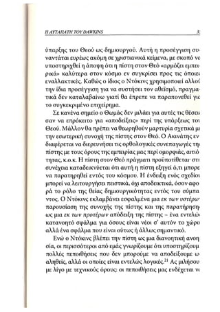HA ΥΤΑΠΑ ΤΗ TOY DA WKJNS                                 31



ύπαρξης του Θεού ως δημιουργού. Αυτή η προσέγγιση συ-
ναντάται ευρέως ακόμη σε χριστιανικά κείμενα, με σκοπό νο
υποστηριχθεί η άποψη ότι η πίστη στον Θεό «αρμόζει εμπει-
ρικά» καλύτερα στον κόσμο εν συγκρίσει προς τις όποιε(
εναλλακτικές. Καθώς ο ίδιος ο Ντόκινς χρησιμοποιεί αλλοΐ
την ίδια προσέγγιση για να συστήσει τον αθεϊσμό, πραγμα-
τικά δεν καταλαβαίνω γιατί θα έπρεπε να παραπονεθεί γιο
το συγκεκριμένο επιχείρημα.
   Σε κανένα σημείο ο Θωμάς δεν μιλάει για αυτές τις θέσεκ
σαν να επρόκειτο για «αποδείξεις» περί της υπάρξεως τοι
Θεού. Μάλλον θα πρέπει να θεωρηθούν μαρτυρία σχετικά μί
την εσωτερική συνοχή της πίστης στον Θεό. Ο Ακινάτης εν
διαφέρεται να διερευνήσει τις ορθολογικές συνεπαγωγές τηι
πίστης με τους όρους της εμπειρίας μας περί ομορφιάς, αιτιό
τητας, κ.ο.κ. Η πίστη στον Θεό πράγματι προϋποτίθεται· στι
συνέχεια καταδεικνύεται ότι αυτή η πίστη εξηγεί ό,τι μπορε
να παρατηρηθεί εντός του κόσμου. Η ένδειξη ενός σχεδίοι
μπορεί να λειτουργήσει πειστικά, όχι αποδεικτικά, όσον αφο
ρά το ρόλο της θείας δημιουργικότητας εντός του σύμπα
ντος. Ο Ντόκινς εκλαμβάνει εσφαλμένα μια εκ των υστέρω*
παρουσίαση της συνοχής της πίστης και της παρατήρηση*
ως μια εκ των προτέρων απόδειξη της πίστης - ένα εντελώι
κατανοητό σφάλμα για όσους είναι νέοι σ' αυτόν το χώρο
αλλά ένα σφάλμα που είναι ούτως ή άλλως σημαντικό.
   Ενώ ο Ντόκινς βλέπει την πίστη ως μια διανοητική ανοη
σία, οι περισσότεροι από εμάς γνωρίζουμε ότι υποστηρίζουμ
πολλές πεποιθήσεις που δεν μπορούμε να αποδείξουμε α>
αληθείς, αλλά οι οποίες είναι εντελώς λογικές.21 Ας μιλήσου
με λίγο με τεχνικούς όρους: οι πεποιθήσεις μας ενδέχεται ν<
 