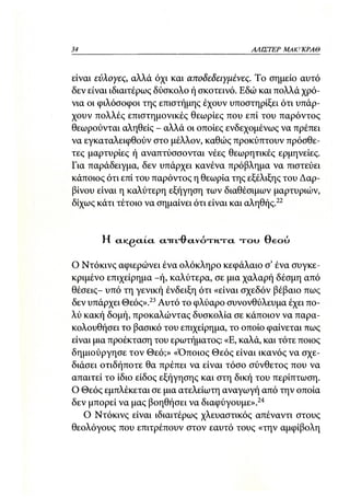34                                            ΑΛΙΣΤΕΡ ΜΑΚΙ^ΚΡΑΘ



είναι εύλογες, αλλά όχι και αποδεδειγμένες. Το σημείο αυτό
δεν είναι ιδιαιτέρως δύσκολο ή σκοτεινό. Εδώ και πολλά χρό-
νια οι φιλόσοφοι της επιστήμης έχουν υποστηρίξει ότι υπάρ-
χουν πολλές επιστημονικές θεωρίες που επί του παρόντος
θεωρούνται αληθείς - αλλά οι οποίες ενδεχομένως να πρέπει
να εγκαταλειφθούν στο μέλλον, καθώς προκύπτουν πρόσθε-
τες μαρτυρίες ή αναπτύσσονται νέες θεωρητικές ερμηνείες.
Για παράδειγμα, δεν υπάρχει κανένα πρόβλημα να πιστεύει
κάποιος ότι επί του παρόντος η θεωρία της εξέλιξης του Δαρ-
βίνου είναι η καλύτερη εξήγηση των διαθέσιμων μαρτυριών,
δίχως κάτι τέτοιο να σημαίνει ότι είναι και αληθής.22


       Η   CLICGCTLCL CT1TL"0'Ctv0'RTTTCL   τ ο υ Θεού

Ο Ντόκινς αφιερώνει ένα ολόκληρο κεφάλαιο σ' ένα συγκε-
κριμένο επιχείρημα -ή, καλύτερα, σε μια χαλαρή δέσμη από
θέσεις- υπό τη γενική ένδειξη ότι «είναι σχεδόν βέβαιο πως
δεν υπάρχει Θεός».23 Αυτό το φλύαρο συνονθύλευμα έχει πο-
λύ κακή δομή, προκαλώντας δυσκολία σε κάποιον να παρα-
κολουθήσει το βασικό του επιχείρημα, το οποίο φαίνεται πως
είναι μια προέκταση του ερωτήματος: «Ε, καλά, και τότε ποιος
δημιούργησε τον Θεό;» «Όποιος Θεός είναι ικανός να σχε-
διάσει οτιδήποτε θα πρέπει να είναι τόσο σύνθετος που να
απαιτεί το ίδιο είδος εξήγησης και στη δική του περίπτωση.
Ο Θεός εμπλέκεται σε μια ατελείωτη αναγωγή από την οποία
δεν μπορεί να μας βοηθήσει να διαφύγουμε».24
   Ο Ντόκινς είναι ιδιαιτέρως χλευαστικός απέναντι στους
θεολόγους που επιτρέπουν στον εαυτό τους «την αμφίβολη
 