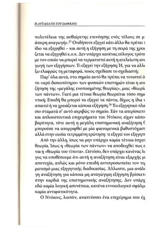 Η ΑΥΤΑΠΑΤΗ   TOYDAWKINS



πολυτέλεια της αυθαίρετης επινόησης ενός τέλους σε μ
άπειρη αναγωγή».25 Οτιδήποτε εξηγεί κάτι άλλο θα πρέπει ι
ίδιο να εξηγηθεί - και αυτή η εξήγηση με τη σειρά της χρεκ
ζεται να εξηγηθεί κ.ο.κ. Δεν υπάρχει κανένας εύλογος τρόπί
με τον οποίο να μπορεί να τερματιστεί αυτή η ατελείωτη αν<
γωγή των εξηγήσεων. Τι εξηγεί την εξήγηση;Ή, για να αλλ(
ξω ελαφρώς τη μεταφορά, ποιος σχεδίασε το σχεδιαστή;
   Παρ' όλα αυτά, στο σημείο αυτό θα πρέπει να τονιστεί ό
το «ιερό δισκοπότηρο» των φυσικών επιστημών είναι η αν(
ζήτηση της «μεγάλης ενοποιημένης θεωρίας», μιας «θεωρΰ
των πάντων». Γιατί μια τέτοια θεωρία θεωρείται τόσο σημ<
ντική; Επειδή θα μπορεί να εξηγεί τα πάντα, δίχως η ίδια 
απαιτεί ή να χρειάζεται κάποια εξήγηση.26 Το εξηγητικό πλα
σιο σταματά σ' αυτό ακριβώς το σημείο. Εάν τα απερίσκεπι
και απλουστευτικά επιχειρήματα του Ντόκινς είχαν κάποι
βαρύτητα, τότε αυτή η μεγάλη επιστημονική αναζήτηση 6
μπορούσε να απορριφθεί με μία φαινομενικά βαθυστόχασι
αλλά στην ουσία τετριμμένη ερώτηση: τι εξηγεί τον εξηγηττ
   Από την άλλη, ίσως να μην υπάρχει καμία τέτοια έσχαι
θεωρία. Ίσως η «θεωρία των πάντων» να αποδειχθεί πως ε
ναι η «θεωρία του τίποτα». Ωστόσο, δεν υπάρχει κανένας λ(
γος να υποθέσουμε ότι αυτή η αναζήτηση είναι εξαρχής μι
αποτυχία, απλώς και μόνο επειδή αντιπροσωπεύει τον τε(
ματισμό μιας εξηγητικής διαδικασίας. Άλλωστε, μια ανάλί
γη αναζήτηση για κάποια μη αναγώγιμη εξήγηση βρίσκετ<
στην καρδιά της επιστημονικής αναζήτησης. Δεν υπάρχ
εδώ καμία λογική ασυνέπεια, κανένα εννοιολογικό σφάλμ·
καμία αντιφατικότητα.
    Ο Ντόκινς, λοιπόν, αναπτύσσει ένα επιχείρημα που έχ
 