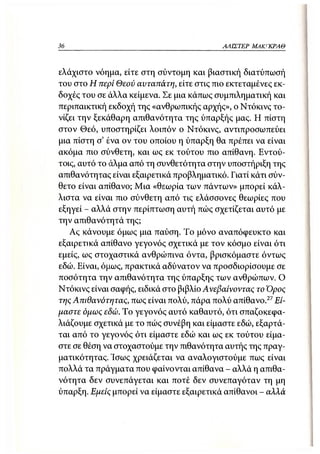 36                                        ΑΛΙΣΤΕΡ ΜΑΚΙ^ΚΡΑΘ



ελάχιστο νόημα, είτε στη σύντομη και βιαστική διατύπωσή
του στο Η περί Θεού αυταπάτη, είτε στις πιο εκτεταμένες εκ-
δοχές του σε άλλα κείμενα. Σε μια κάπως συμπιληματική και
περιπαικτική εκδοχή της «ανθρωπικής αρχής», ο Ντόκινς το-
νίζει την ξεκάθαρη απιθανότητα της ύπαρξής μας. Η πίστη
στον Θεό, υποστηρίζει λοιπόν ο Ντόκινς, αντιπροσωπεύει
μια πίστη σ' ένα ον του οποίου η ύπαρξη θα πρέπει να είναι
ακόμα πιο σύνθετη, και ως εκ τούτου πιο απίθανη. Εντού-
τοις, αυτό το άλμα από τη συνθετότητα στην υποστήριξη της
απιθανότητας είναι εξαιρετικά προβληματικό. Γιατί κάτι σύν-
θετο είναι απίθανο; Μια «θεωρία των πάντων» μπορεί κάλ-
λιστα να είναι πιο σύνθετη από τις ελάσσονες θεωρίες που
εξηγεί - αλλά στην περίπτωση αυτή πώς σχετίζεται αυτό με
την απιθανότητά της;
   Ας κάνουμε όμως μια παύση. Το μόνο αναπόφευκτο και
εξαιρετικά απίθανο γεγονός σχετικά με τον κόσμο είναι ότι
εμείς, ως στοχαστικά ανθρώπινα όντα, βρισκόμαστε όντως
εδώ. Είναι, όμως, πρακτικά αδύνατον να προσδιορίσουμε σε
ποσότητα την απιθανότητα της ύπαρξης των ανθρώπων. Ο
Ντόκινς είναι σαφής, ειδικά στο βιβλίο Ανεβαίνοντας το Όρος
της Απιθανότητας, πως είναι πολύ, πάρα πολύ απίθανο. 27 Εί-
μαστε όμως εδώ. Το γεγονός αυτό καθαυτό, ότι σπαζοκεφα-
λιάζουμε σχετικά με το πώς συνέβη και είμαστε εδώ, εξαρτά-
ται από το γεγονός ότι είμαστε εδώ και ως εκ τούτου είμα-
στε σε θέση να στοχαστούμε την πιθανότητα αυτής της πραγ-
ματικότητας. Ίσως χρειάζεται να αναλογιστούμε πως είναι
πολλά τα πράγματα που φαίνονται απίθανα - αλλά η απιθα-
νότητα δεν συνεπάγεται και ποτέ δεν συνεπαγόταν τη μη
ύπαρξη. Εμείς μπορεί να είμαστε εξαιρετικά απίθανοι - αλλά
 