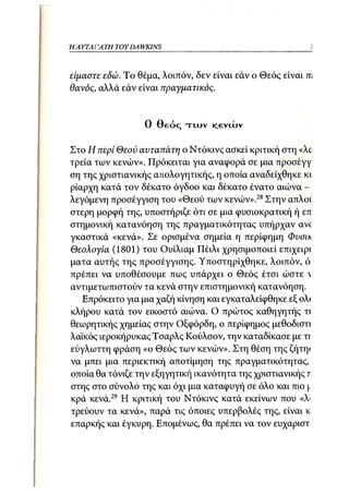Η ΑΥΤΑΙΊΑΤΗ   TOY DA WKINS 31



είμαστε εδώ. Το θέμα, λοιπόν, δεν είναι εάν ο Θεός είναι m
θανός, αλλά εάν είναι πραγματικός.


                      0 Θ ε ό ς τ υ υ ν icevtAJv

Στο Η περί Θεού αυταπάτη ο Ντόκινς ασκεί κριτική στη «Xc
τρεία των κενών». Πρόκειται για αναφορά σε μια προσέγγ
ση της χριστιανικής α/ιολογητικής, η οποία αναδείχθηκε κι
ρίαρχη κατά τον δέκατο όγδοο και δέκατο ένατο αιώνα -
λεγόμενη προσέγγιση του «Θεού των κενών».28 Στην απλοί
στερη μορφή της, υποστήριζε ότι σε μια φυσιοκρατική ή επ
στημονική κατανόηση της πραγματικότητας υπήρχαν avc
γκαστικά «κενά». Σε ορισμένα σημεία η περίφημη Φυσιη
Θεολογία (1801) του Ουίλιαμ Πέιλι χρησιμοποιεί επιχειρι
ματα αυτής της προσέγγισης. Υποστηρίχθηκε, λοιπόν, ό
πρέπει να υποθέσουμε πως υπάρχει ο Θεός έτσι ώστε 
αντιμετωπιστούν τα κενά στην επιστημονική κατανόηση.
   Επρόκειτο για μια χαζή κίνηση και εγκαταλείφθηκε εξ ολ<
κλήρου κατά τον εικοστό αιώνα. Ο πρώτος καθηγητής τι
θεωρητικής χημείας στην Οξφόρδη, ο περίφημος μεθοδιστι
λαϊκός ιεροκήρυκας Τσαρλς Κούλσον, την καταδίκασε με τι
εύγλωττη φράση «ο Θεός των κενών». Στη θέση της ζήτη<
να μπει μια περιεκτική αποτίμηση της πραγματικότητας,
οποία θα τόνιζε την εξηγητική ικανότητα της χριστιανικής τ
στης στο σύνολο της και όχι μια καταφυγή σε όλο και πιο (.
κρά κενά.29 Η κριτική του Ντόκινς κατά εκείνων που «λ
τρεύουν τα κενά», παρά τις όποιες υπερβολές της, είναι κ
επαρκής και έγκυρη. Επομένως, θα πρέπει να τον ευχαριστ
 