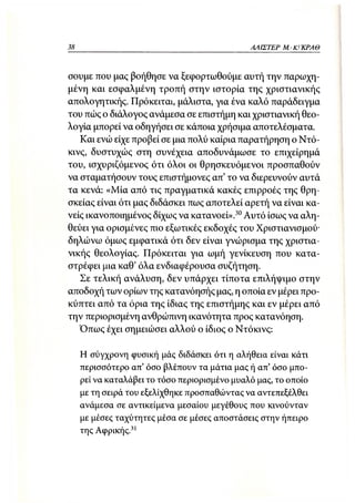 38                                             ΑΛΙΣΤΕΡ ΜΑΚΙ^ΚΡΑΘ



σουμε που μας βοήθησε να ξεφορτωθούμε αυτή την παρωχη-
μένη και εσφαλμένη τροπή στην ιστορία της χριστιανικής
απολογητικής. Πρόκειται, μάλιστα, για ένα καλό παράδειγμα
του πώς ο διάλογος ανάμεσα σε επιστήμη και χριστιανική θεο-
λογία μπορεί να οδηγήσει σε κάποια χρήσιμα αποτελέσματα.
   Και ενώ είχε προβεί σε μια πολύ καίρια παρατήρηση ο Ντό-
κινς, δυστυχώς στη συνέχεια αποδυνάμωσε το επιχείρημά
του, ισχυριζόμενος ότι όλοι οι θρησκευόμενοι προσπαθούν
να σταματήσουν τους επιστήμονες απ' το να διερευνούν αυτά
τα κενά: «Μία από τις πραγματικά κακές επιρροές της θρη-
σκείας είναι ότι μας διδάσκει πως αποτελεί αρετή να είναι κα-
νείς ικανοποιημένος δίχως να κατανοεί».30 Αυτό ίσως να αλη-
θεύει για ορισμένες πιο εξωτικές εκδοχές του Χριστιανισμού-
δηλώνω όμως εμφατικά ότι δεν είναι γνώρισμα της χριστια-
νικής θεολογίας. Πρόκειται για ωμή γενίκευση που κατα-
στρέφει μια καθ' όλα ενδιαφέρουσα συζήτηση.
   Σε τελική ανάλυση, δεν υπάρχει τίποτα επιλήψιμο στην
αποδοχή των ορίων της κατανόησής μας, η οποία εν μέρει προ-
κύπτει από τα όρια της ίδιας της επιστήμης και εν μέρει από
την περιορισμένη ανθρώπινη ικανότητα προς κατανόηση.
   Όπως έχει σημειώσει αλλού ο ίδιος ο Ντόκινς:

     Η σύγχρονη φυσική μάς διδάσκει ότι η αλήθεια είναι κάτι
     περισσότερο απ' όσο βλέπουν τα μάτια μας ή απ' όσο μπο-
     ρεί να καταλάβει το τόσο περιορισμένο μυαλό μας, το οποίο
     με τη σειρά του εξελίχθηκε προσπαθώντας να αντεπεξέλθει
     ανάμεσα σε αντικείμενα μεσαίου μεγέθους που κινούνταν
     με μέσες ταχύτητες μέσα σε μέσες αποστάσεις στην ήπειρο
     της Αφρικής.31
 