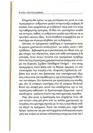 Η ΑΥΤΑΙΊΑΤΗ   TOY DA WKINS 33



   Ελάχιστα θα πρέπει να μας εκπλήσσει ότι αυτό το «τόο
περιορισμένο» ανθρώπινο μυαλό αντιμετωπίζει σοβαρές δι
σκολίες όταν ασχολείται με οτιδήποτε πέρα από τον κόσμ
της καθημερινής εμπειρίας. Η ιδέα του «μυστηρίου» αναδύ;
ται συνεχώς, καθώς το ανθρώπινο μυαλό αγωνίζεται να K    C
τανοήσει κάποιες ιδέες. Αυτό αληθεύει αναμφίβολα για χχ
επιστήμη και σίγουρα αληθεύει για τη θρησκεία.
   Ωστόσο, το πραγματικό πρόβλημα εν προκειμένω είναι
εκ μέρους χριστιανών απολογητών -με καλές, κατά τ' άλλ
προθέσεις- βεβιασμένη μετεγκατάσταση του Θεού στις κρι
φές κόγχες του σύμπαντος, πέρα από κάθε αποτίμηση ή δι
ρεύνηση. Αυτό όντως συνιστά ένα πραγματικό πρόβλημ
Διότι αυτή η στρατηγική χρησιμοποιείται ακόμη από το κίνι
μα του Ευφυούς Σχεδίου (Intelligent Design) - ένα κίνημ
προερχόμενο κατά βάση από τη Βόρεια Αμερική, το οπο
υποστηρίζει την ύπαρξη ενός «Ευφυούς Σχεδιαστή» ε π ί '
βάσει των κενών που βρίσκουμε στις επιστημονικές εξηγ
σεις, όπως είναι για παράδειγμα η «μη αναγώγιμη συνθετότ
τα» του κόσμου. Δεν πρόκειται για προσέγγιση που αποδέχ
μαι, είτε εξ επόψεως επιστήμης είτε εξ επόψεως θεολογίο
Κατά την άποψή μου, αυτοί που αποδέχονται την εν λό^
προσέγγιση καθιστούν το Χριστιανισμό εξαιρετικά -και α<
καιολόγητα- ευάλωτο έναντι της επιστημονικής προόδου.
   Παρ' όλα αυτά, η προσέγγιση που στηρίζεται στον «Θ
των κενών» είναι μία μόνο από τις πολλές χριστιανικές πρ
σεγγίσεις στο ερώτημα σχετικά με το πώς η περί Θεού υτιόί
ση εξηγεί τα πράγματα. Κατά την άποψή μου, πήρε λάθ
δρόμο· πρόκειται για μια αποτυχημένη απολογητική στρατ
γική που ανήκει σε κάποια παλαιότερη εποχή και είναι πια I
 